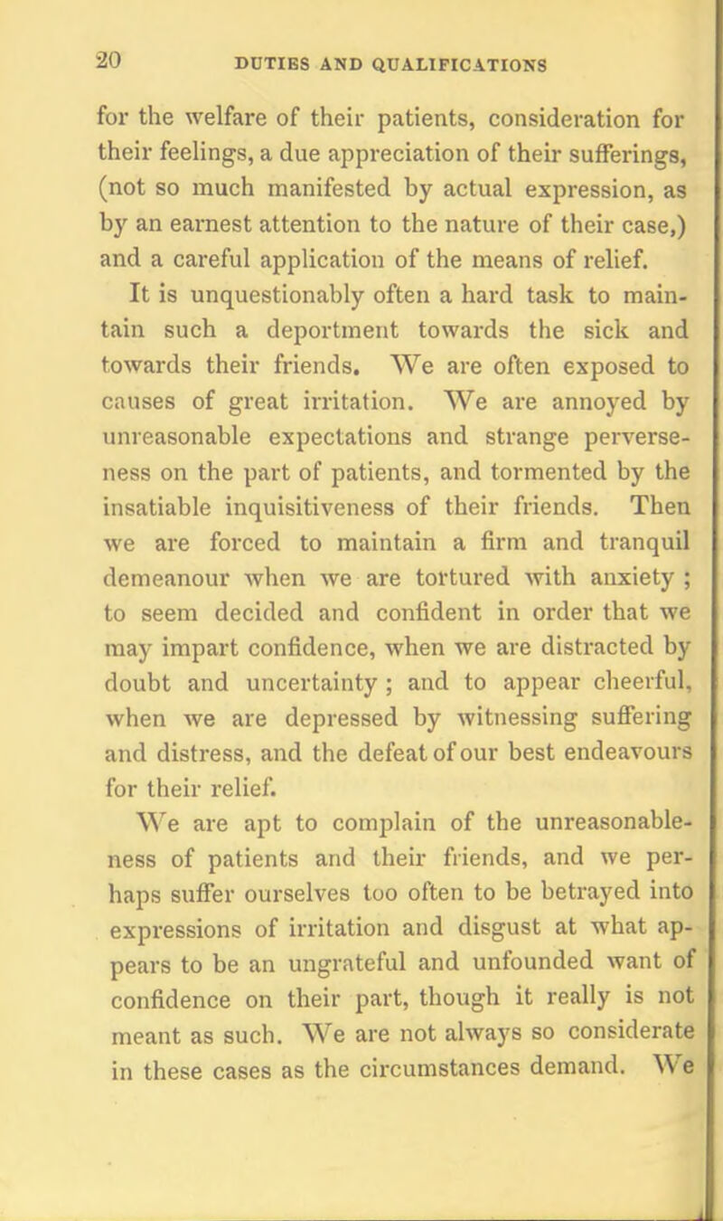 for the welfare of their patients, consideration for their feelings, a due appreciation of their sufferings, (not so much manifested by actual expression, as by an eai-nest attention to the nature of their case,) and a careful application of the means of relief. It is unquestionably often a hard task to main- tain such a deportment towards the sick and towards their friends. We are often exposed to causes of great irritation. We are annoyed by unreasonable expectations and strange perverse- ness on the part of patients, and tormented by the insatiable inquisitiveness of their friends. Then we are forced to maintain a firm and tranquil demeanour when we are tortured with anxiety ; to seem decided and confident in order that we may impart confidence, when we are distracted by doubt and uncertainty ; and to appear cheerful, when we are depressed by witnessing suSering and distress, and the defeat of our best endeavours for their relief. We are apt to complain of the unreasonable- ness of patients and their friends, and we per- haps sufiier ourselves too often to be betrayed into expressions of irritation and disgust at what ap- pears to be an ungrateful and unfounded want of confidence on their part, though it really is not meant as such. We are not always so considerate in these cases as the circumstances demand. We