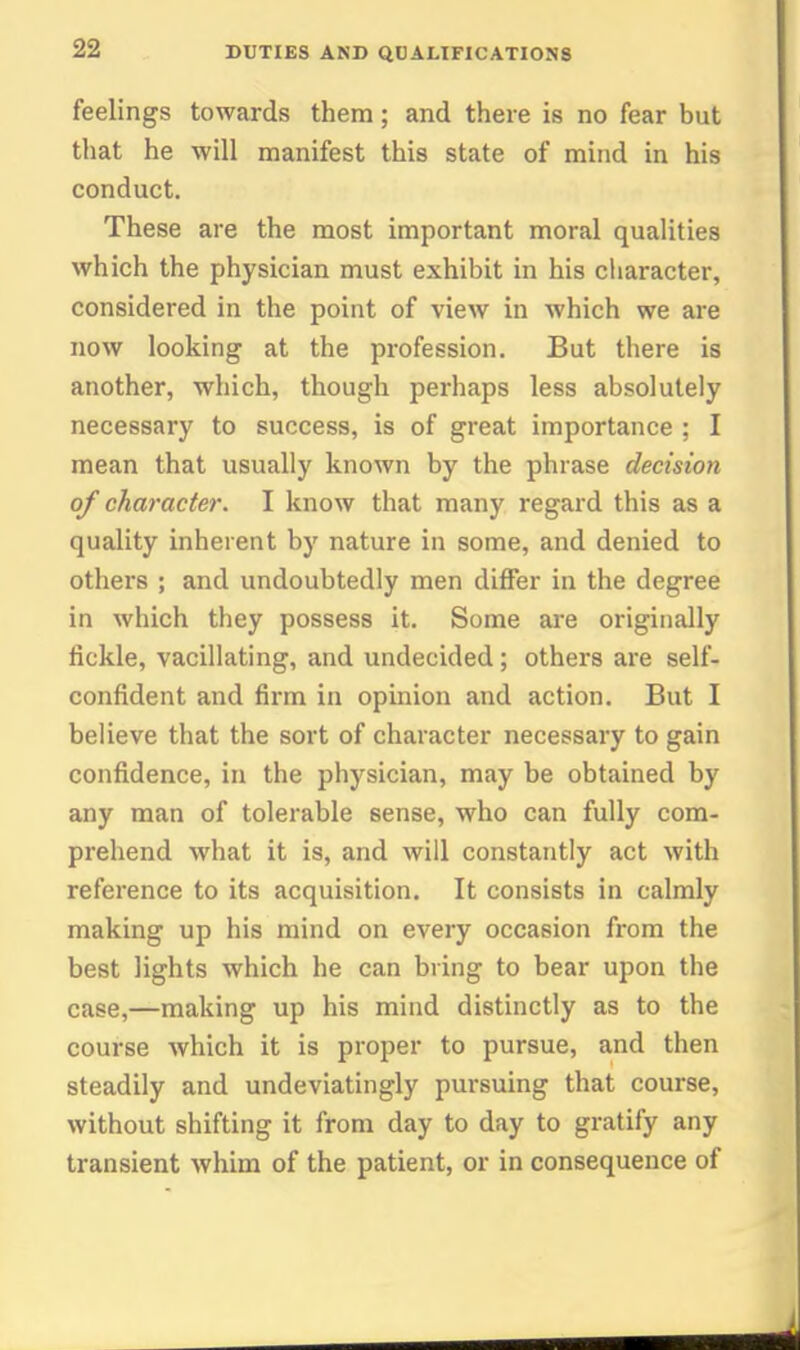 feelings towards them; and there is no fear but that he will manifest this state of mind in his conduct. These are the most important moral qualities which the physician must exhibit in his cliaracter, considered in the point of view in which we are now looking at the profession. But there is another, which, though perhaps less absolutely necessary to success, is of great importance ; I mean that usually known by the phrase decision of character. I know that many regard this as a quality inherent by nature in some, and denied to others ; and undoubtedly men differ in the degree in which they possess it. Some are originally fickle, vacillating, and undecided; others are self- confident and firm in opinion and action. But I believe that the sort of character necessary to gain confidence, in the physician, may be obtained by any man of tolerable sense, who can fully com- prehend what it is, and will constantly act with refei'ence to its acquisition. It consists in calmly making up his mind on every occasion from the best lights which he can bring to bear upon the case,—making up his mind distinctly as to the course which it is proper to pursue, and then steadily and undeviatingly pursuing that course, without shifting it from day to day to gratify any transient whim of the patient, or in consequence of