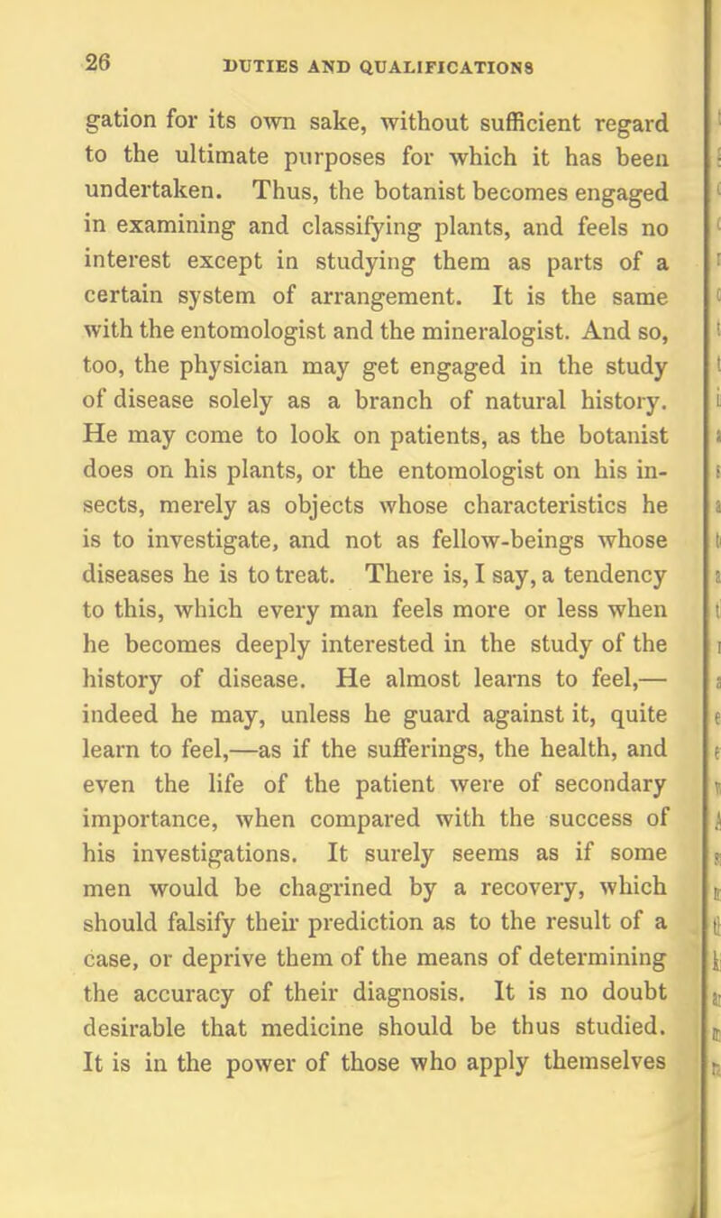 gation for its own sake, without sufficient regard to the ultimate purposes for which it has been undertaken. Thus, the botanist becomes engaged in examining and classifying plants, and feels no interest except in studying them as parts of a certain sj'stem of arrangement. It is the same with the entomologist and the mineralogist. And so, too, the physician may get engaged in the study of disease solely as a branch of natural history. He may come to look on patients, as the botanist does on his plants, or the entomologist on his in- sects, merely as objects whose characteristics he is to investigate, and not as fellow-beings whose diseases he is to treat. There is, I say, a tendency to this, which every man feels more or less when he becomes deeply interested in the study of the history of disease. He almost learns to feel,— indeed he may, unless he guard against it, quite learn to feel,—as if the sufferings, the health, and even the life of the patient were of secondary importance, when compared with the success of his investigations. It sm-ely seems as if some men would be chagrined by a recovery, which should falsify theu* prediction as to the result of a case, or deprive them of the means of determining the accuracy of their diagnosis. It is no doubt desirable that medicine should be thus studied. It is in the power of those who apply themselves