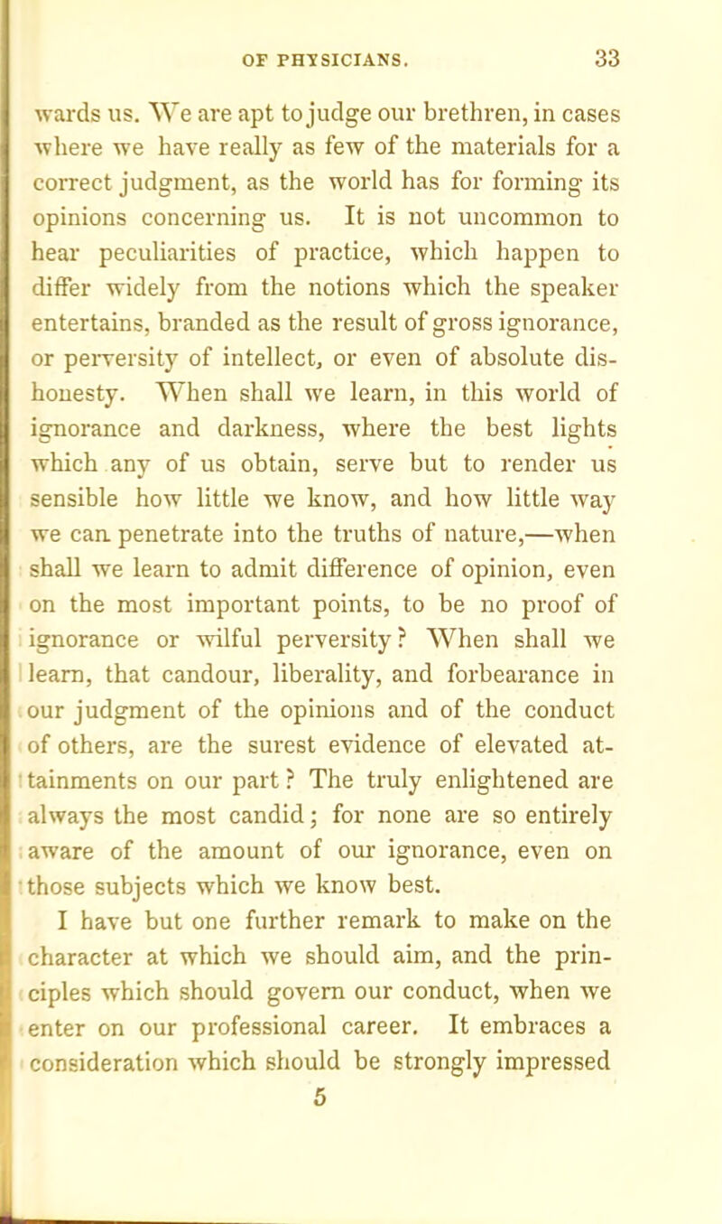 wards us. We are apt to judge our brethren, in cases ■where we have really as few of the materials for a correct judgment, as the world has for forming its opinions concerning us. It is not uncommon to hear peculiarities of practice, which happen to differ widely from the notions which the speaker entertains, branded as the result of gross ignorance, or peiTcrsity of intellect, or even of absolute dis- honesty. When shall we learn, in this world of ignorance and darkness, where the best lights which any of us obtain, serve but to render us sensible how little we know, and how little way we can. penetrate into the truths of nature,—when shall we learn to admit difference of opinion, even on the most important points, to be no proof of ignorance or wilful perversity? When shall we learn, that candour, liberality, and forbearance in our judgment of the opinions and of the conduct of others, are the surest evidence of elevated at- • tainments on our part ? The truly enlightened are always the most candid; for none are so entirely aware of the amount of our ignorance, even on •those subjects which we know best. I have but one further remark to make on the character at which we should aim, and the prin- (ciples which should govern our conduct, when we •enter on our professional career. It embraces a ' consideration which should be strongly impressed 5