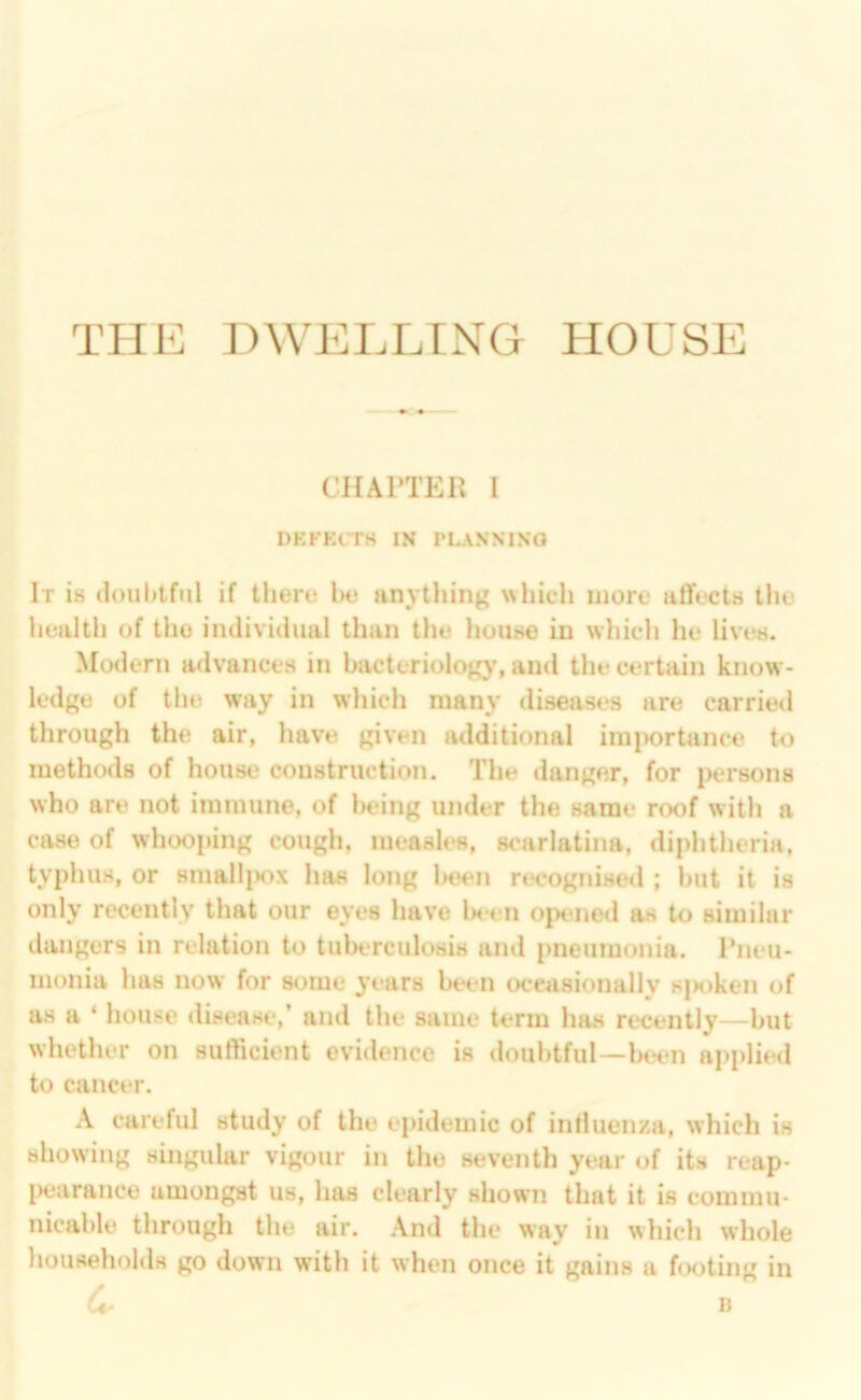 CHAI'TEll I DKKKCrH IN PLANNING It is doubtful if there be anything whicli more affects the health of the individual than the house in which he lives. Modern advances in bacteriology, and the certain know- ledge of the way in which many diseases are carried through the air, have given additional iiu|>ortance to meth(Hls of house construction. The danger, for persons who are not immune, of lieing under the same roof with a case of whooping cough, measles, scarlatina, diphtheria, typhus, or smali]K)x has long been recognised ; but it is only recently that our eyes have lH*en opened as to similar dangers in relation to tuberculosis and pneumonia. Pneu- monia has now for some years been occasionally s{K>ken of as a * house disease,’ and the same term has recently—but whether on sufficient evidence is doubtful—beim applied to cancer. A careful study of the epidemic of intluen/.a, which is showing singular vigour in the seventh year of its reap- IHiarance amongst us, has clearly shown that it is commu- nicable through the air. And the way in which whole households go down with it when once it gains a footing in