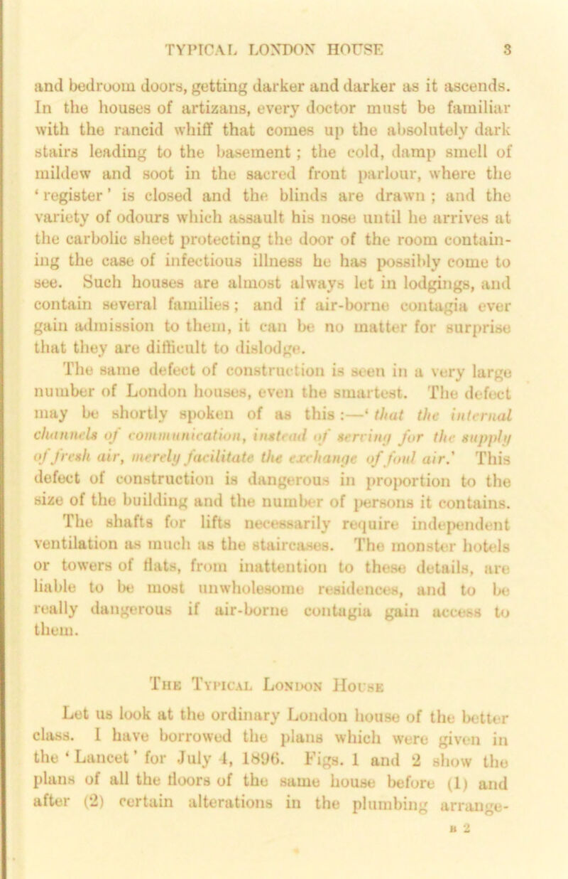 and bedroom doors, getting darker and darker as it ascends. In the houses of artizans, every doctor must bo familiar with the rancid whiff that comes up the absolutely dark stairs leading to the basement; the cold, damp smell of mildew and soot in the sacred front parlour, where the ‘ register ’ is closed and the blinds are drawn ; and the variety of odours which assault his nose until he arrives at the carbolic sheet protecting the door of the room contain- ing the case of infectious illness he has possibly come to see. Such houses are almost always let in lodgings, and contain several families; and if air-borne contagia ever gain admission to them, it can bt! no matter for surprise that they are difficult to dislodge. The same defect of construction is seen in a very large number of London houses, even the smartest. The defect may be shortly spoken of as this :—‘ that the internal channels of vommunication, instead of serrimj for the snpphj of fresh air, merely facilitate the exchanye of foul air.' This defect of construction is dangerous in proi>ortion to the size of the building and the number of jHjrsfms it contains. The shafts for lifts necessarily require independent ventilation as much as the staircases. The monster hotels or towers of Hats, from inattention to these details, are liable to be most unwholesome residences, and to bt; really dangerous if air-borne contagia gain access to them. The Typical London Hoi'se Let us look at the ordinary London house of the Ixitter class. 1 have borrowed the plans which were given in the ‘Lancet’ for July 4, 1896. Figs. 1 and 2 show the plans of all the doors of the same house liefore (1) and after (2) certain alterations in the plumbing arrange- B 2