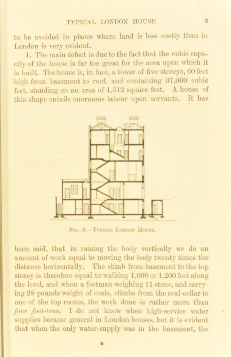 to be avoided in places where land is less costly than in London is very evident. 1. The main defect is due to the fact that the cubic capa- city of the house is far too great for the area upon which it is iniilt. The house is, in fact, a tower of live storeys, bO feet high from basement to roof, and containing 87,000 cubic feet, standing on an area of 1,512 square feet. house of this sha|K* entails enormous lal>our upon servants. It has Fn». 3.—TtriCAL LoNtK>.*i Hociix. been said, that in raising the hotly vertically we do an amount of work et|ual to moving the l)ody twenty times the distance horizontally. The climb from basement to the top storey is therefore equal to walking 1,000 or 1,200 feet along the level, and when a footman weighing 11 stone, and carry- ing 28 pounds weight of coals, climbs from the coal-cellar to one of the top rooms, the w’ork done is rather more than four foot-tons. I do not know when high-service water supplies became general in London houses, but it is evident that when the only water-supply was in the basement, the
