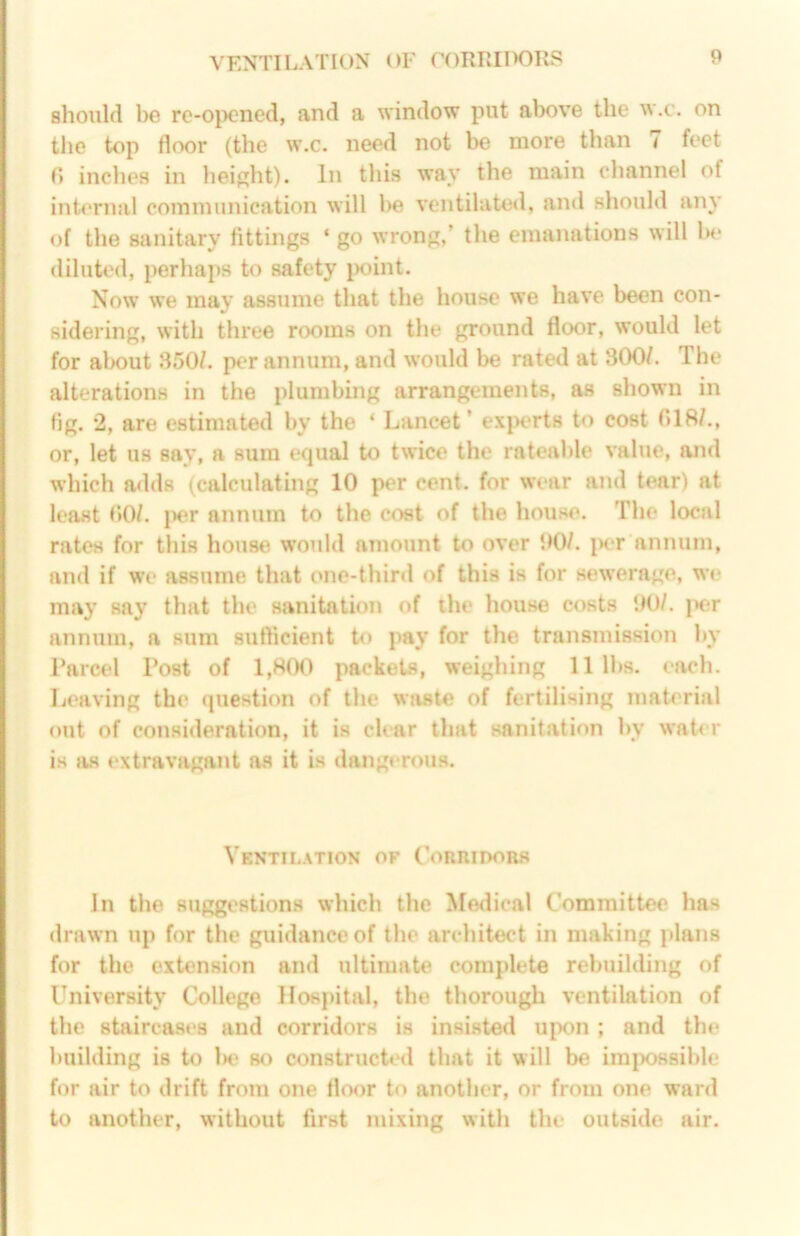 VENTILATION OF CORRIIKIRS should 1)6 re-opcned, and a window put above the w.c. on the top floor (the w.c. need not be more than 7 feet r» inches in height). In this way the main channel of internal communication will be ventilated, and should any of the sanitary fittings ‘ go wrong,’ the emanations will In* diluted, perhaps to safety iK)int. Now we may assume that the house we have been con- sidering, with three rooms on the ground floor, would let for about .S50/. per annum, and would be rated at 300/. The alterations in the plumbing arrangements, as shown in fig. 2, are estimated by the ‘ Lancet’ ex|K*rts to cost 018/., or, let us say, a sum equal to twice the rateable value, and which adds (calculating 10 per cent, for wear and tear) at least 00/. f)er annum to the cc«t of the house. The local rates for this house would amount to over 00/. jx'r annum, and if we assume that one-thinl of this is for sewerage, we may say that the sanitation of the house costs 00/. |K;r annum, a sum sutficient to pay for the transmission by Parcel Post of 1,800 packets, weighing 11 lbs. each. Leaving the question of the waste of fertilising material out of consideration, it is char that sanitation by water is m extravagant as it is dangerous. Ventilation of Coriudobs In the suggestions which the Medical Committee has drawn up for the guidance of the architect in making plans for the extension and ultimate complete rebuilding of University College Hospital, the thorough ventilation of the staircases and corridors is insisted upon ; and the building is to 1h' st) constructed that it will be impossible for air to drift from one floor to another, or from one ward to another, without first mixing with the outside air.