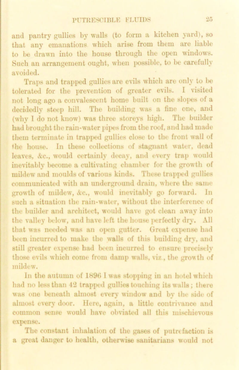 PrTKES(MllLE FLUIDS 2H and pantry gullies by walls (to form a kitchen yard), so that any emanations which arise from them are liable to 1)6 drawn into the house through the open windows. Such an arrangement ought, when i>08sible, to be carefully avoided. Traps and trapped gullies are evils wbich are only to l>e tolerated for the prevention of greater evils. I visited not long ago a convalescent home built on the slo|)es of a decidedly steep hill. The building was a tine one, and (why 1 do not know) was three storeys high. The builder had brought the rain-water pii>es from the roof, and had made them terminate in trap|)ed gullies close to the front wall of the house. In these collections of stagnant water, dead leaves, &c., would cerhiinly decay, and every trap would inevitably l)ecome a cultivating chaml»er for the growth of mildew and moulds of various kinds. These trapjHMl gullies communicated with an underground drain, where the same growth of mildew, \c., would inevitably go forward. In such a situation the rain-water, without the interference of the builder and architect, would have got clean away into the valley below, and have left the house perfectly dry. All that was nmled was an ojK'n gutter. Great expense had been incurred to make the walls of this building dry, and still greaU'r exjKmse had Ixen incurred to ensure precisely those evils which come from damp walls, vix , the growth of mildew. In the autumn of lH9b I was stopping in an hotel which had no less than -1*2 trapped gullies touching its walls; there was one l>eneath almost every window and by ibe side of almost every door. Here, again, a little contrivance and common staise would have obviated all this mbschievous exjjense. The constant inhalation of the gases of putri faction is a great danger to health, otherwise sanitarians would not
