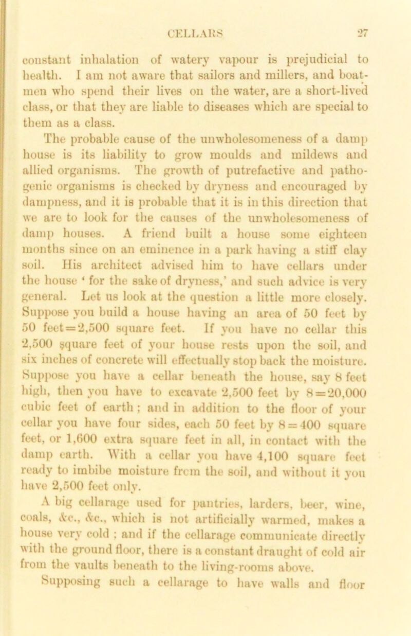 CELLAliS constant inhalation of watery vapour is prejudicial to healtli. I am not aware that sailors and millers, and boat- men who spend their lives on the water, are a short-lived class, or that they are liable to diseases which are special to them as a class. The probable cause of the unwholesomeness of a dami) house is its liability to grow moulds and mildews and allied organisms. The growth of putrefactive and patho- genic organisms is checked by dryness and encouraged by dampness, and it is probable that it is in this direction that we are to look for the causes of the unwholesomeness of damp houses. A friend built a house some eighteen months since on an eminence in a park having a stitf clay soil. His architect advised him to have cellars under the house ‘ for the sake of dryness,’ and such advice is very general. Let us look at the question a little more closely. Supi»ose you build a house having an area of 50 feet by 50 feet = 2,500 s<|uare feet. If you have no cellar this 2,500 square feet of your house rests ui>on the soil, and six inches of concrete will effectually stop back the moisture. Sup|K>se you have a cellar l>eneath the house, say H feet high, then you have to excavate 2.500 feet by H = 20,00(i cubic feet of earth ; and in addition to the floor of your cellar you have four sides, each 50 feet by H = 400 square feet, or 1,(500 extra square feet in all, in contact with the damp earth. With a cellar y«m have 4,100 s<juare fi*et ready to imbibe moisture frcm the soil, and without it you have 2,500 feet onlv. ' * A big cellarage used for pantries, larders, beer, wine, coals, Ac., Ac., which is not artificially warnufd, makes a house Very cold ; and if the cellarage communicate directly with the ground floor, there is a constant draught of cold air from the vaults beneath to the living-r(K)m8 alxwe. Sup|K>sing such a cellarage to have walls and floor