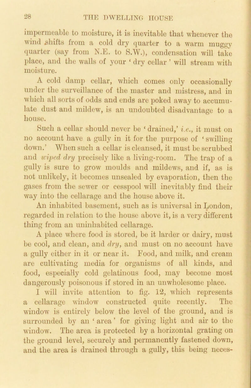 impermeable to moisture, it is inevital>le that whenever the w'ind ijliilts from a cold dry quarter to a warm muggy (luartcr (say from N.E. to S.W.), condensation will take place, and the walls of your ‘ dry celbir ’ will stream with moisture. A cold damp cellar, which comes only occasionally under the surveillance of the master and mistress, and in which all sorts of odds and ends are poked away to accumu- late dust and mildew, is an undoubted disadvantage to a house. Such a cellar should never be ‘ drained,’ i.e., it must on no account have a gully in it for the purpose of ‘ swilling down.’ When such a cellar is cleansed, it must be scrubbed and wiped dry precisely like a living-room. The trap of a gully is sure to grow moulds and mildew's, and if, as is not unlikely, it becomes unsealed by evaporation, then the gases from the sewer or cesspool w'ill inevitably find their w'ay into the cellarage and the house above it. An inhabited basement, such as is universal in London, regarded in relation to the house above it, is a very dift'erent thing from an uninhabited cellarage. A place where food is stored, be it larder or dairy, must be cool, and clean, and dry, and must on no account have a gully either in it or near it. Food, and milk, and cream are cultivating media for organisms of all kinds, and food, especially cold gelatinous food, may become most dangerously poisonous if stored in an unwholesome place. I will invite attention to fig. 12, which represents a cellarage window constructed quite recently. The w'indow is entirely below the level of the ground, and is surrounded by an ‘ area ’ for giving light and air to the window. The area is protected by a horizontal grating on the ground level, securely and permanently fastened down, and the area is drained through a gully, this being neces-