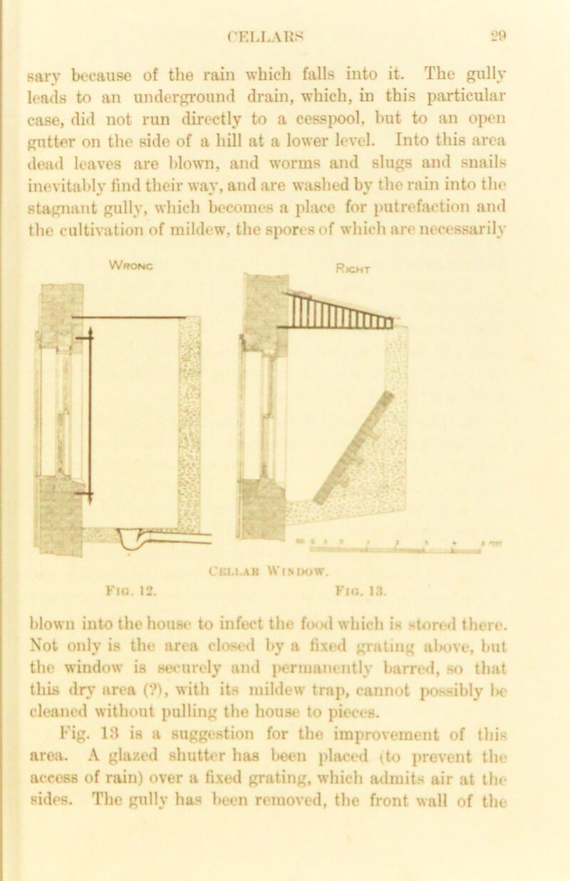 (KLLAHS i*9 sarv because of the rain which falls into it. The gully leads to an underground drain, which, in this particular case, did not run directly to a cessjK)ol, hut to an open gutter on the side of a hill at a lower level. Into this area dead leaves are blown, and worms and slugs and snails inevitably find their way, and are washed by the rain into the stagnant gully, which becomes a pliu*e for putrefaction and the cultivation of mildew, the spores of which are necessarily WffONC Rk;ht blown into thehoust' to infect the fisxl which is stortsl there. Not only is the area clowal by a fixed grating alM>ve, but the window is securely and j>ermanently barred, sf> that this dry area (?), with its mildew trap, cannot po.ssibly l>e cleaned without pulling the house to pieces. Fig. 13 is a suggestion for the improvement of this area. A glazed shutter has l)een placed (to prevent the access of rain) over a fixed grating, which admits air at the sides. The gully has been removed, the front wall of the