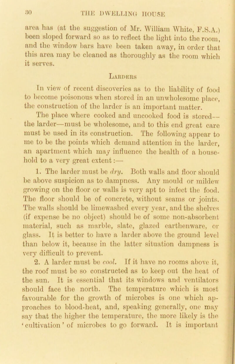 .•$0 TllK ])\VELUN(^ HOUSE area has (at the su'^gestion of Mr. William White, F.S.A.) been sloped forward so as to reflect the light into the room, and the window bars have been taken away, in order that this area may be cleaned as thoroughly as the room which it serves. Larders Tn view of recent discoveries as to the liability of food to become poisonous when stored in an unwholesome place, the construction of the larder is an im])ortant matter. The place where cooked and uncooked food is stored— the larder—must be wholesome, and to this end great care must be used in its construction. The following appear to me to be the points which demand attention in the larder, an apartment which may influence the health of a house- hold to a very great extent:— 1. The larder must be dry. Both walls and floor should be above suspicion as to dampness. Any mould or mildew growing on the floor or walls is vqry apt to infect the food. The floor should be of concrete, without seams or joints. The walls should be limewashed every year, and the shelves (if expense be no object) should be of some non-absorbent material, such as marble, slate, gla^^ed earthenware, or glass. It is better to have a larder above the ground level than below it, because in the latter situation dampness is very difficult to prevent. 2. A larder must be cool. If it have no rooms above it, the roof must be so constructed as to keep out the heat of the sun. It is essential that its windows and ventilators should face the north. The temperature which is most favourable for the growth of microbes is one which ap- proaches to blood-heat, and, speaking generally, one may say that the higher the temperature, the more likely is the ‘ cultivation ’ of microbes to go forward. It is important
