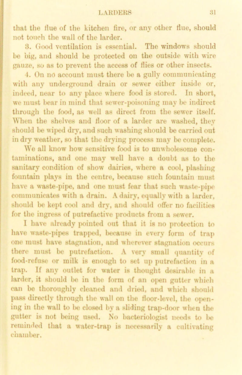 I.AHDEllS :}1 that the Hue of the kitchen tire, or any other tine, should not toiich tlie wall of the larder. !i. G(X)d ventilation is essential. The windows should he big, and should be protected on the outside with wire gauze, so as to prevent the access of flies or other insects. t. On no account must there be a gully coinniunicating with any underground drain or sewer either inside or, indeed, near to any place where foral is store<l. In short, we must hear in mind that sewer-jHjisoning may lx* indirect through the food, as well as direct from the sewer itself. When the shelves and floor of a larder are washed, they should be wiped dry, and such washing should be carried out in dry weather, so that the drying process may be complete. We all know how sensitive food is to unwholesome con- taminations, and one may well have a doubt as to the sanitary condition of show dairies, where a cool, plashing fountain ])lays in the centre, Ixcause such fountain must have a waste-pipe, and one must fear that such waste-pi|K- communicates with a drain. dairy, equally with a larder, should l>e kei>t cool and dry, and should offer no facilities for the ingress of putrefactive products from a sewer. I have already pointed out that it is no protection have waste-pipes trapjxd, l>e<*au8e in every form of trap one must have stagnation, and wherever stagnation occurs there must be putrefaction. very small (piantity of food-refuse or milk is enough to set up putrefaction in a trap. If any outlet for water is thought desirable in a larder, it should be in the form of an oj)en gutter which can be thoroughly cleaned and drie<l, and which should pass directly through the wall on the floor-level, the o|K*n- ing in the wall lie closed by a sliding trap-door when the gutter is not Ixing use<l. No bacteriologist mtsls to W; reminded that a water-trap is nw'essarily a cultivating cimml)er.