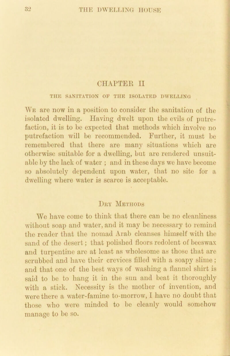 CITArTER II TIIK SANITATION OF TIIK ISOLATED DWELLING We are now in a position to consider the sanitation of the isolated dwelling. Having dwelt upon the evils of putre- faction, it is to be expected that methods which involve no putrefaction will he recommended. Further, it must be remembered that there are many situations which are otherwise suitable for a dwelling, but are rendered unsuit- able by the lack of water ; and in these days we have become so absolutely dependent upon water, that no site for a dwelling wdiere water is scarce is acceptable. Huy Methods We have come to think that there can be no cleanliness without soap and water, and it may be necessary to remind the reader that the nomad Arab cleanses himself with the sand of the desert; that polished lioors redolent of beeswax and turpentine are at least as wholesome as those that are scrubbed and have their crevices filled with a soapy slime; and that one of the best ways of washing a flannel shirt is said to he to hang it in the sun and beat it thoroughly with a stick. Necessity is the mother of invention, and were there a water-famine to-morrow, I have no doubt that those who were minded to be cleanly would somehow manage to be so.