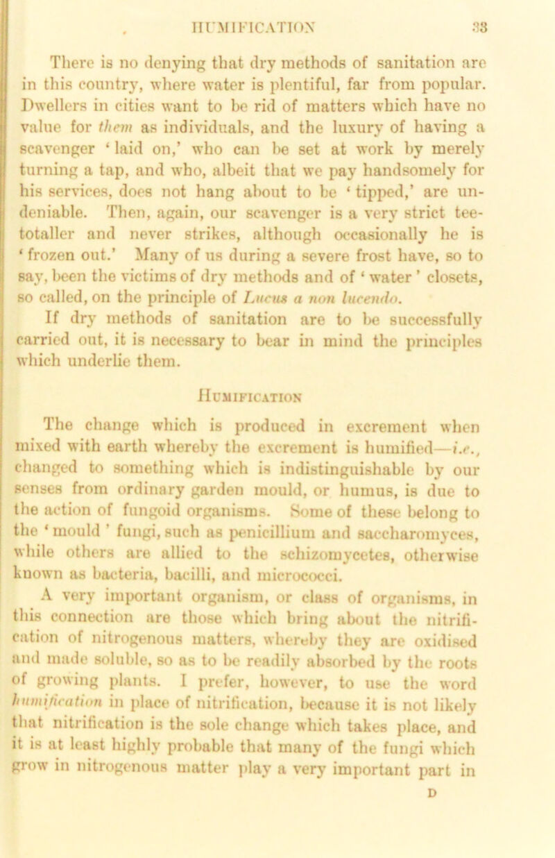 III'MIFICATTOX .‘^8 There is no denying that dry methods of sanitation are in this country, wliere water is plentiful, far from popular. Dwellers in cities want to be rid of matters which have no value for them as individuals, and the luxury of having a scavenger ‘ laid on,’ who can l>e set at work by merely turning a tap, and who, albeit that we pay handsomely for his services, does not hang about to be ‘ tipped,’ are un- deniable. Then, again, our scavenger is a very strict tee- totaller and never strikes, although occasionally he is ‘ frozen out.’ Many of us during a severe frost have, so to say, l>een the victims of dry methods and of ‘ water ’ closets, so called, on the principle of Liiem a non lucendo. If dry methods of sanitation are to l>e successfully carried out, it is necessary to bear in mind the principles which underlie them. Humification The change which is produced in excrement when mixed with earth whereby the excrement is humified—i.e., changed to something which is indistinguishable by our senses from ordinary garden mould, or humus, is due to the action of fungoid organisms. Some of these l>elong to the * mould ’ fungi, such as penicillium and saccharomyces, while others are allied to the schizomycetes, otherwise known as bacteria, bacilli, and micrococci. k very imixirtant organism, or class of organisms, in this connection are those which bring ab<^)ut the nitrifi- cation of nitrogenous matters, whereby they are oxidised and made soluble, so as to be* readily absorbed by the roots of growing plants. I prefer, however, to use the word humification in place of nitrification, l>ecausc it is not likely that nitrification is the sole change which takes place, and it is at least highly probable that many of the fungi which grow in nitrogenous matter play a very important part in D