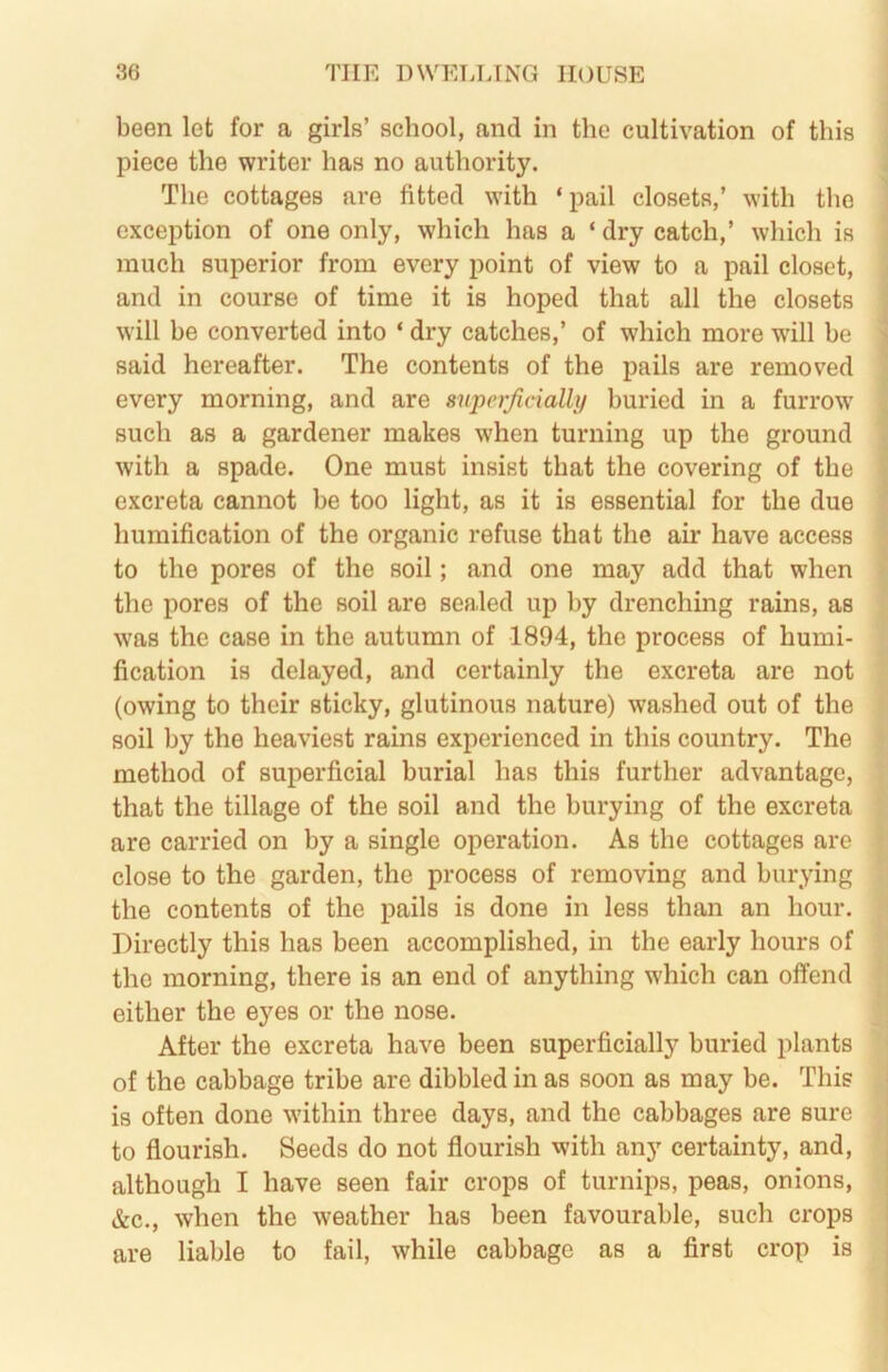 been let for a girls’ school, and in the cultivation of this piece the writer has no authority. The cottages are fitted with ‘pail closets,’ with the exception of one only, which has a ‘ dry catch,’ which is much superior from every point of view to a pail closet, and in course of time it is hoped that all the closets will be converted into ‘ dry catches,’ of which more will be said hereafter. The contents of the pails are removed every morning, and are snperjicially buried in a furrow' such as a gardener makes when turning up the ground with a spade. One must insist that the covering of the excreta cannot be too light, as it is essential for the due humification of the organic refuse that the air have access to the pores of the soil; and one may add that when the pores of the soil are sealed up by drenching rains, as w'as the case in the autumn of 1894, the process of humi- fication is delayed, and certainly the excreta are not (owing to their sticky, glutinous nature) washed out of the soil by the heaviest rains experienced in this country. The method of superficial burial has this further advantage, that the tillage of the soil and the burying of the excreta are carried on by a single operation. As the cottages are close to the garden, the process of removing and burying the contents of the pails is done in less than an hour. Directly this has been accomplished, in the early hours of the morning, there is an end of anything which can offend either the eyes or the nose. After the excreta have been superficially buried plants of the cabbage tribe are dibbled in as soon as may be. This is often done w'ithin three days, and the cabbages are sure to flourish. Seeds do not flourish with any certainty, and, although I have seen fair crops of turnips, peas, onions, &c., when the weather has been favourable, such crops are liable to fail, while cabbage as a first crop is