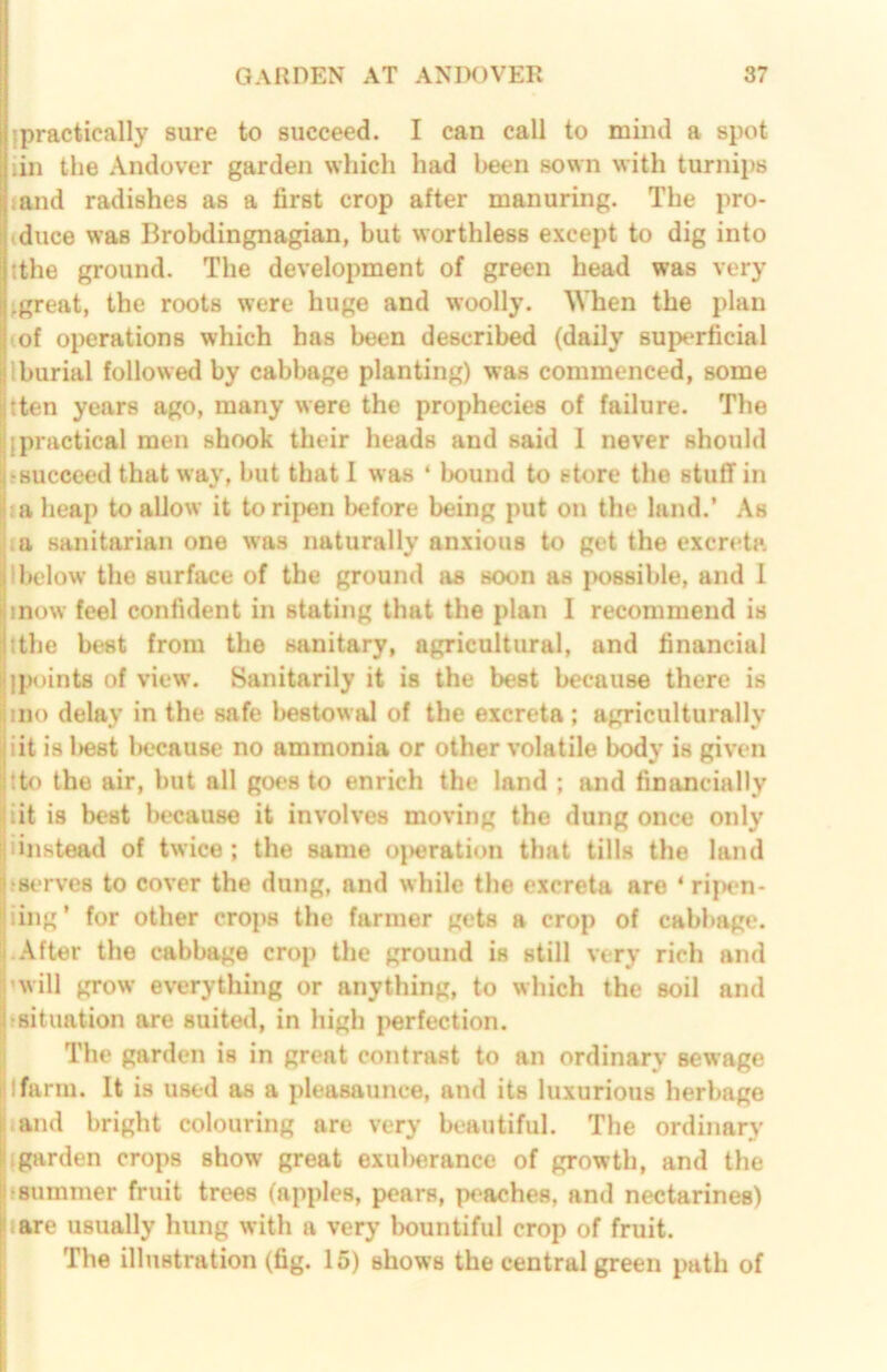 {practically sure to succeed. I can call to mind a spot iin the Andover garden which had been sown with turnips land radishes as a first crop after manuring. The pro- (duce was Brobdingnagian, but worthless except to dig into tthe ground. The development of green head was very ^great, the roots were huge and woolly. When the plan (of operations which has been described (daily superficial Iburial followed by cabbage planting) was commenced, some tten years ago, many were the prophecies of failure. The {practical men shook their heads and said I never should ‘Succeed that way, but that I was ‘ bound to store the stuff in ;a heap to allow it to ripen before being put on the land.’ As iu sanitarian one was naturally anxious to get the excreta Ibelow the surface of the ground as soon as jwssible, and 1 mow feel confident in stating that the plan I recommend is tthe best from the sanitary, agricultural, and financial |{)oints of view. Sanitarily it is the best because there is mo delay in the safe bestowal of the excreta ; agriculturally iit is l>est luKrause no ammonia or other volatile body is given tto the air, but all go€*s to enrich the land ; and financially iit is best because it involves moving the dung once only iinstead of twice ; the same o{)eration that tills the land jserves to cover the dung, and while the excreta are ‘ ripen- iing ’ for other cro{)8 the farmer gets a crop of cabbage. -After the cabbage crop the ground is still very rich and 'will grow everything or anything, to which the soil and fsituation are suited, in high {>erfection. The garden is in great contrast to an ordinary sewage I farm. It is used as a pleasaunce, and its luxurious herbage and bright colouring are very beautiful. The ordinary {garden crops show great exul)erance of growth, and the jsummer fruit trees (apples, pears, peaches, and nectarines) jare usually hung with a very bountiful crop of fruit. The illustration (fig. 15) shows the central green path of