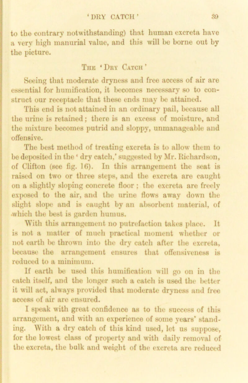 to the contraiy notwithstanding) that human excreta have a very high manurial value, and this will be borne out by the picture. The ‘ Dry Catch ’ Seeing that moderate dryness and free access of air are essential for humilieation, it lajcomes necessary so to con- struct our receptacle that these ends may be attained. This end is not attained in an ordinary pail, because all the urine is retained; there is an excess of moisture, and the mixture becomes putrid and sloppy, unmanageable and offensive. The best method of treating excreta is to allow them to bo dei>08iU‘d in the ‘ dry catch,’ suggested by ^^r. Richards<)n, of Clifton (see fig. 1(>). In this arrangement the seat is raised on two or three steps, and the excreta are caught on a slightly sloping concrete floor ; the excreta are freely exiK)sed to the air, and the urine flows away down the slight slope and is caught by an absorbent material, of •which the best is garden humus. With this arrangement no putrefaction takes place. It is not a matter of much practical moment whether or not earth Ihj thrown into the dry catch after the excreta, becausi' the arrangement ensures that offensiveness is reduced to a minimum. If earth be used this humification will go on in the catch itself, and the longer such a catch is used the ladter it will act, always provided that moderate dryness and free access of air are ensured. I Bi>eak with great confidence as to the success of this arrangement, and with an experience of some years’ stand- ing. With a dry catch of this kind used, let us suppose, for the lowest class of property and with daily removal of the excreta, the bulk and weight of the excreta are reduced