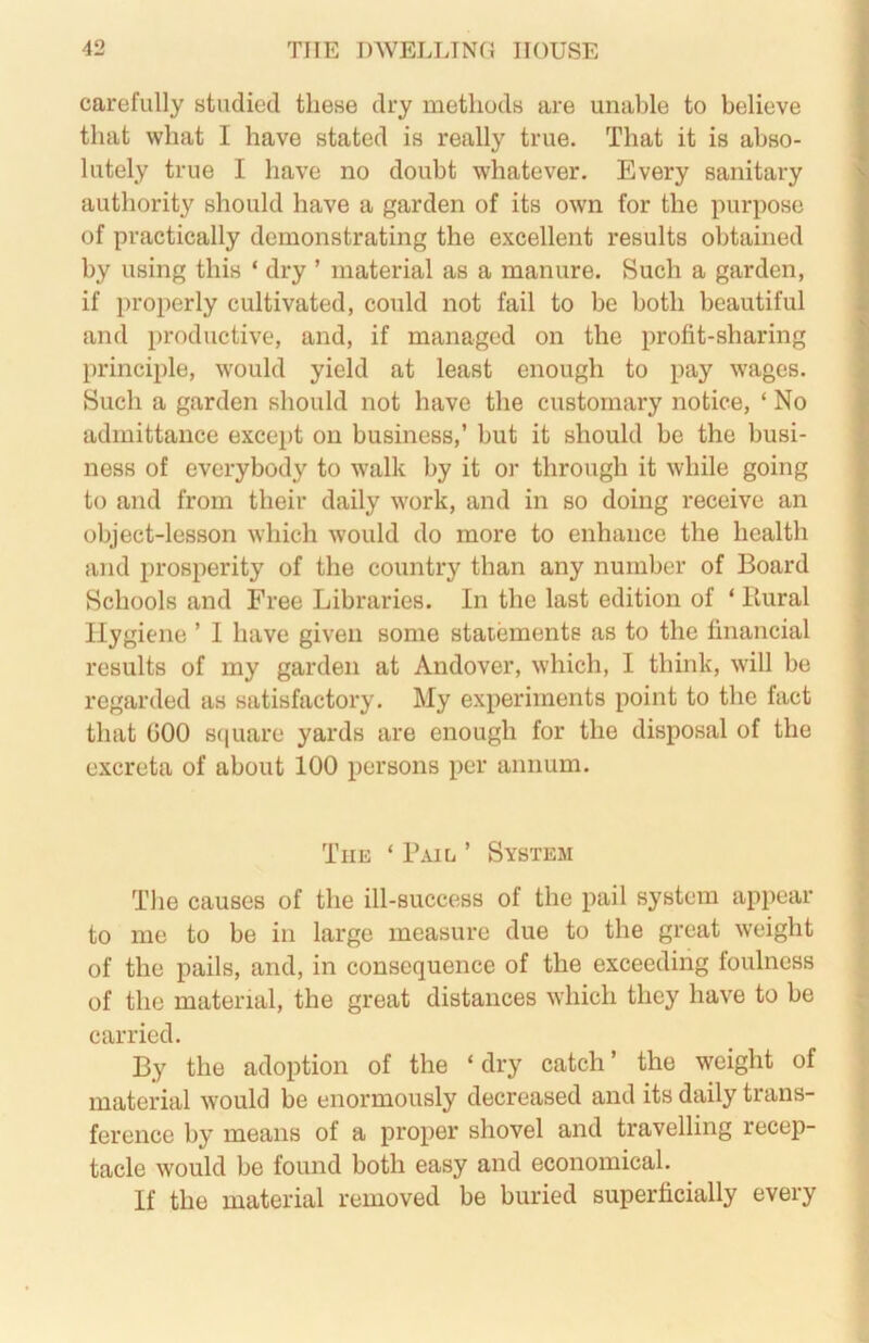 carefully studied these dry methods are unable to believe that what I have stated is really true. That it is abso- lutely true I have no doubt whatever. Every sanitary authority should have a garden of its own for the purpose of practically demonstrating the excellent results obtained by using this ‘ dry ’ material as a manure. Such a garden, if properly cultivated, could not fail to be both beautiful and productive, and, if managed on the profit-sharing principle, would yield at least enough to pay wages. Such a garden should not have the customary notice, ‘ No admittance except on business,’ but it should be the busi- ness of everybody to walk by it or through it while going to and from their daily work, and in so doing receive an object-lesson which would do more to enhance the health and prosperity of the country than any number of Board Schools and Free Libraries. In the last edition of ‘ Ilural Hygiene ’ 1 have given some statements as to the financial results of my garden at Andover, which, I think, will be regarded as satisfactory. My experiments point to the fact that GOO sciuare yards are enough for the disposal of the excreta of about 100 persons per annum. The ‘ Bail ’ System The causes of the ill-success of the pail system appear to me to be in large measure due to the great weight of the pails, and, in consequence of the exceeding foulness of the material, the great distances which they have to be carried. By the adoption of the ‘ dry catch ’ the weight of material would be enormously decreased and its daily trans- ference by means of a proper shovel and travelling recep- tacle would be found both easy and economical. If the material removed be buried superficially every