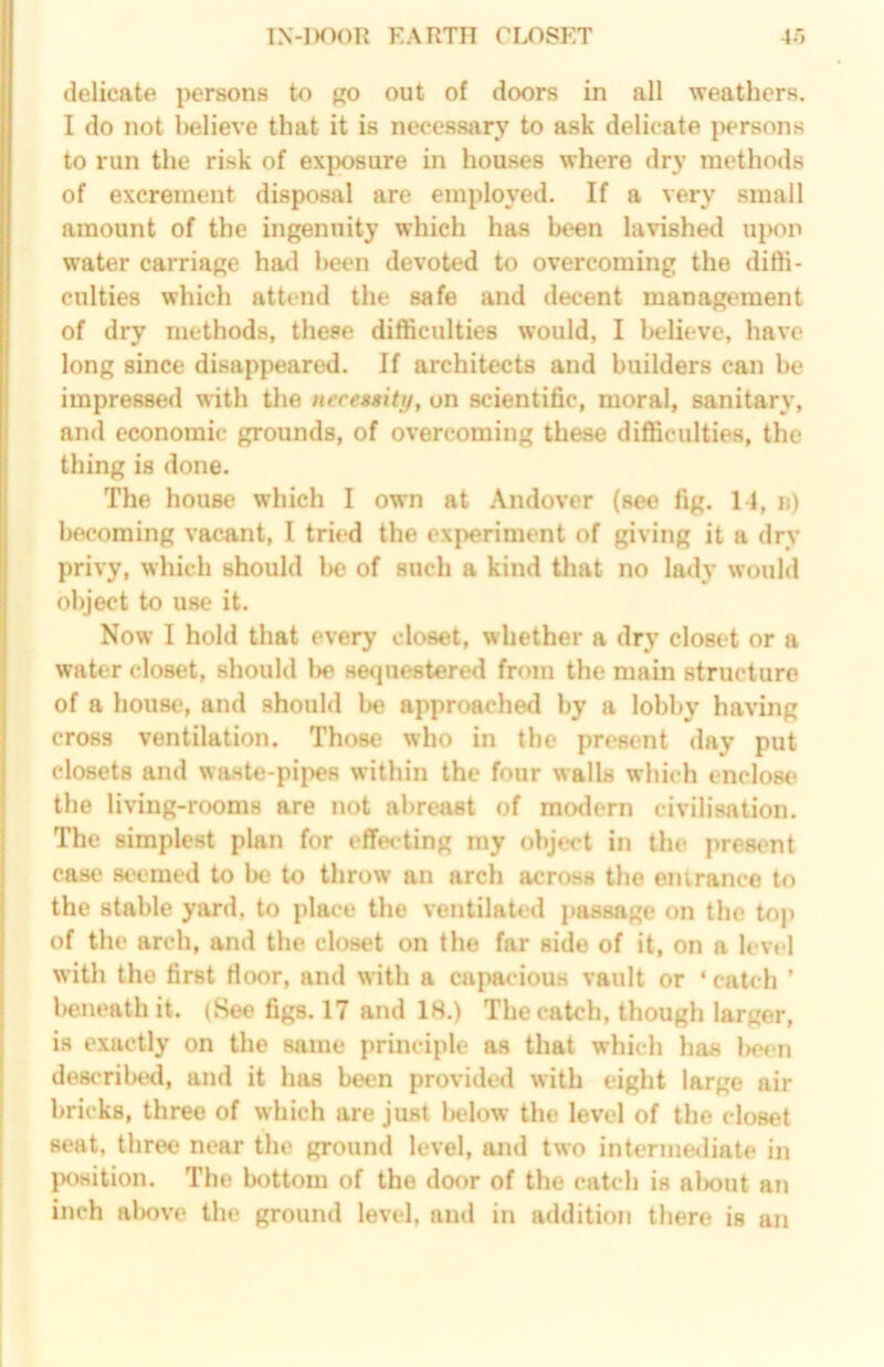 delicate persons to go out of doors in all weathers. I do not believe that it is necessary to ask delicate persons to run the risk of exjx)8ure in houses where dry methods of excrement disposal are employed. If a very small amount of the ingenuity which has been lavished upon water carriage had been devoted to overcoming the dith- culties which attend the safe and decent management of dry methods, these difficulties would, I Ixdieve, have long since disappeared. If architects and builders can be impressed with the necessity, on scientific, moral, sanitary, and economic grounds, of overcoming these difficulties, the thing is done. The house which I own at Andover (see fig. 11, n) becoming vacant, I tried the experiment of giving it a dry privy, which should l>e of such a kind that no la<ly would object to use it. Now I hold that every closet, whether a dry closet or a water closet, should he se<iuestered from the main structure of a house, and should be approached by a lobby having cross ventilation. Those who in the present day put closets and waHte-pij^es within the four walls which enclose the living-rooms are not abreast of mo<lern civilisation. The simplest plan for effecting my object in the present case seemed to be to throw an arch across the entrance to the stable yard, to place the ventilated jiassage on the top of the arch, and the closet on the far side of it, on a level with the first Moor, and with a capacious vault or ‘ catch ’ l>eneath it. (See figs. 17 and 18.) The catch, though larger, is exactly on the same principle as that which has Ikmui described, and it has been provide<l with eight large air bricks, three of which are just IhjIow the level of the closet seat, three near the ground level, and two intermediate in lx)sition. The bottom of the door of the catch is aiwut an inch al)ove the ground level, and in addition there is an