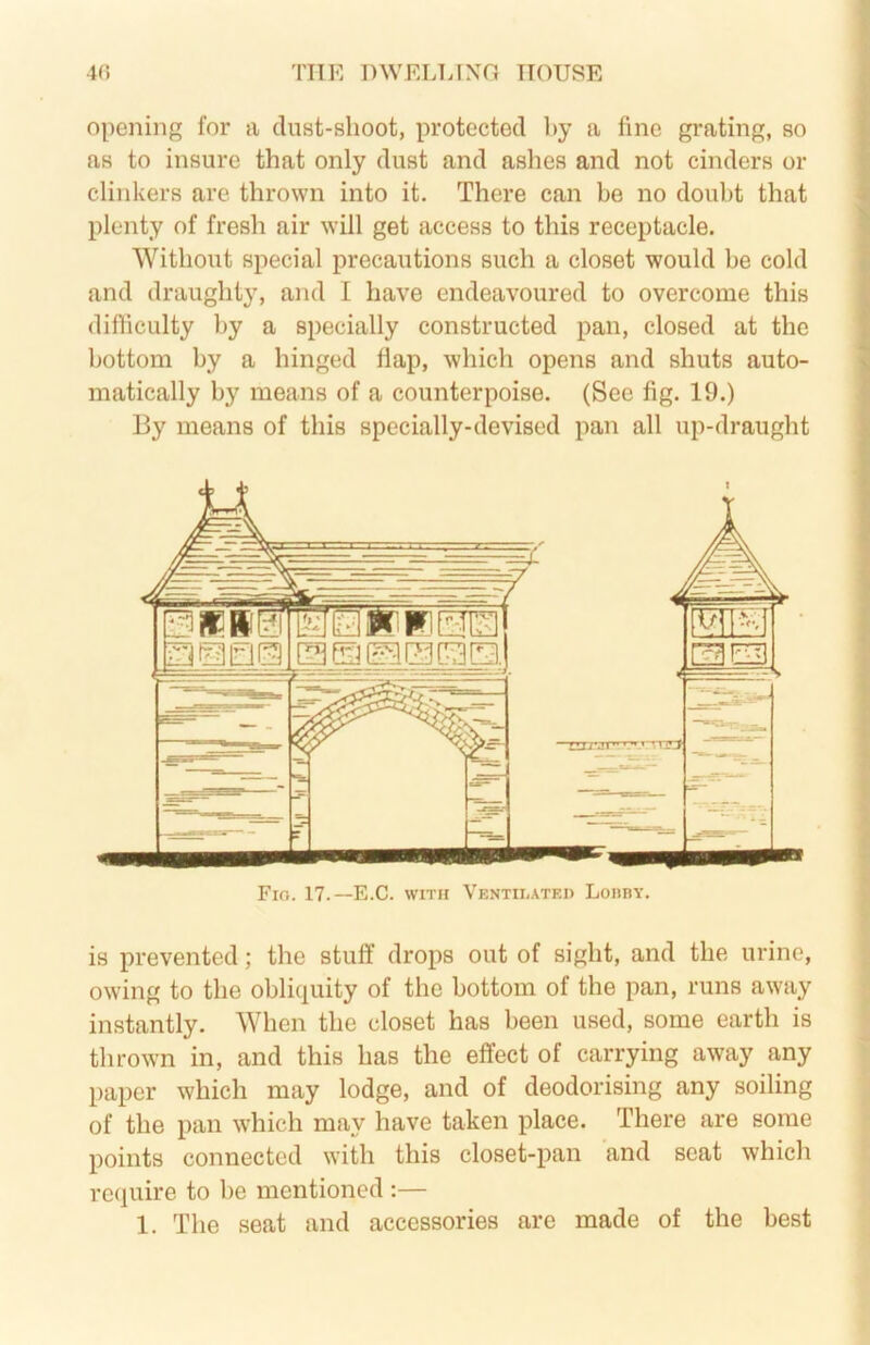 opening for a dust-shoot, protected by a fine gi-ating, so as to insure that only dust and ashes and not cinders or clinkers are thrown into it. There can be no doubt that plenty of fresh air will get access to this receptacle. Without special precautions such a closet would be cold and draughty, and I have endeavoured to overcome this difiiculty by a specially constructed pan, closed at the bottom by a hinged flap, which opens and shuts auto- matically by means of a counterpoise. (See fig. 19.) By means of this specially-devised pan all up-draught Fio. 17.—E.C. WITH Ventilated Loiiby. is prevented; the stuff drops out of sight, and the urine, owing to the obliquity of the bottom of the pan, runs away instantly. When the closet has been used, some earth is thrown in, and this has the effect of carrying away any paper which may lodge, and of deodorising any soiling of the pan which may have taken place. There are some points connected with this closet-pan and seat which require to be mentioned :— 1. The seat and accessories are made of the best