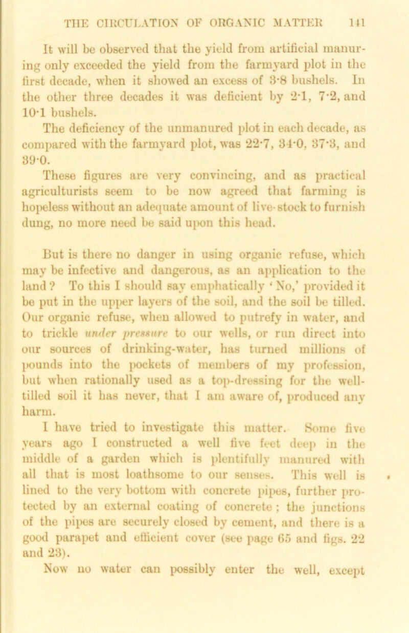 TFIE CmCULATlON OF onOAXIC MAriEH HI It will be observed that the yield from artificial manur- ing only exceeded the yield from the farmyard plot in the first decade, when it showed an excess of 8*8 bushels. In the other three decades it was deficient by 2'1, 7’2, and 10*1 bushels. The deficiency of the unmanured plot in each decade, as compared with the farmyard plot, was 22-7, 84-0, 87*8, and 8‘JO. These figures are very convincing, and as practical agriculturists seem to be now agreed that farming is ho|)eles8 without an adequate amount of live-stock to furnish dung, no more need be said ujwn this head. But is there no danger in using organic refuse, whicli may be infective and dangerous, as an application to the land ? To this I should say emphatically ‘ No,’ provided it bo put in the upjwr layers of the soil, and the soil be tilled. Our organic refuse, when allowed to putrefy in water, and to trickle under jtren»ure to our wells, or run direct into our sources of drinking-water, has turned millions of lK)unds into the |>ockets of meml)er8 of my profession, but when rationally used as a top-dressing for the well- tilled soil it has never, that I am aware of, produced any harm. 1 have tried to investigate this matter. Some live years ago 1 constructed a well five h-et deep in the middle of a garden which is iilentifully manured with all that is most loathsome to our senses. This well is lined to the very bottom with concrete pi[>e8, further pro- tected by an external coating of concrete ; the junctions of the piiHiS are securely closed by cement, and there is a good para[)et and efficient cover (see page 65 ami figs. 22 and 28). Now no water can i^ssibly enter the well, except