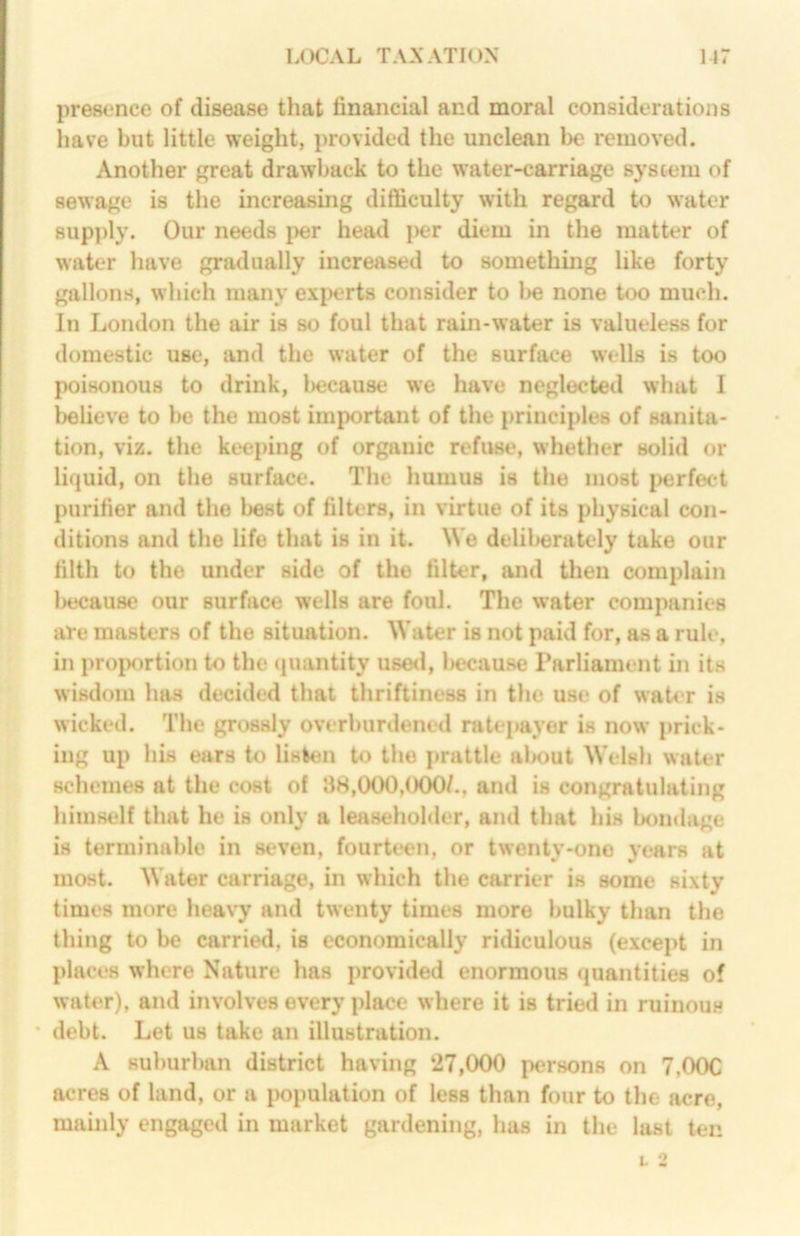 presence of disease that financial and moral considerations have but little weight, provided the unclean be removed. Another great drawback to the water-carriage system of sewage is the increasing difficulty with regard to water supply. Our needs i>er head j>er diem in the matter of water have gradually increased to something like forty gallons, which many experts consider to be none too much. In London the air is so foul that rain-water is valueless for domestic use, and the water of the surface wells is too poisonous to drink, l)ecause we have neglected what I believe to be the most important of the principles of sanita- tion, viz. the keeping of organic refuse, whether solid or liquid, on the surface. The humus is the most perfect purifier and the best of filters, in virtue of its physical con- ditions and the life that is in it. We delil>erately take our filth to the under side of the filter, and then complain iHJcause our surface wells are foul. The water companies are masters of the situation. Water is not paid for, as a rule, in proportion to the <iuantity uso<l, l>ecau8e Parliament in its wisdom has decided that thriftiness in the use of water is wicked. The grossly overburdened ratepayer is now prick- ing up his ears to listen to the prattle al>out Welsh water schemes at the cost of 38,000,(XK)/., and is congratulating himself that he is only a leaseholder, and that his bondage is terminable in seven, fourteen, or twenty-one years at most. Water carriage, in which the carrier is some sixty times more heavy and twenty times more bulky than the thing to be carried, is economically ridiculous (except in places where Nature has provided enormous quantities of water), and involves every place where it is tried in ruinou.s * debt. Let us take an illustration. A suburban district having 27,000 persons on 7,00C acres of land, or a population of less than four to the acre, mainly engaged in market gardening, has in the lust ten