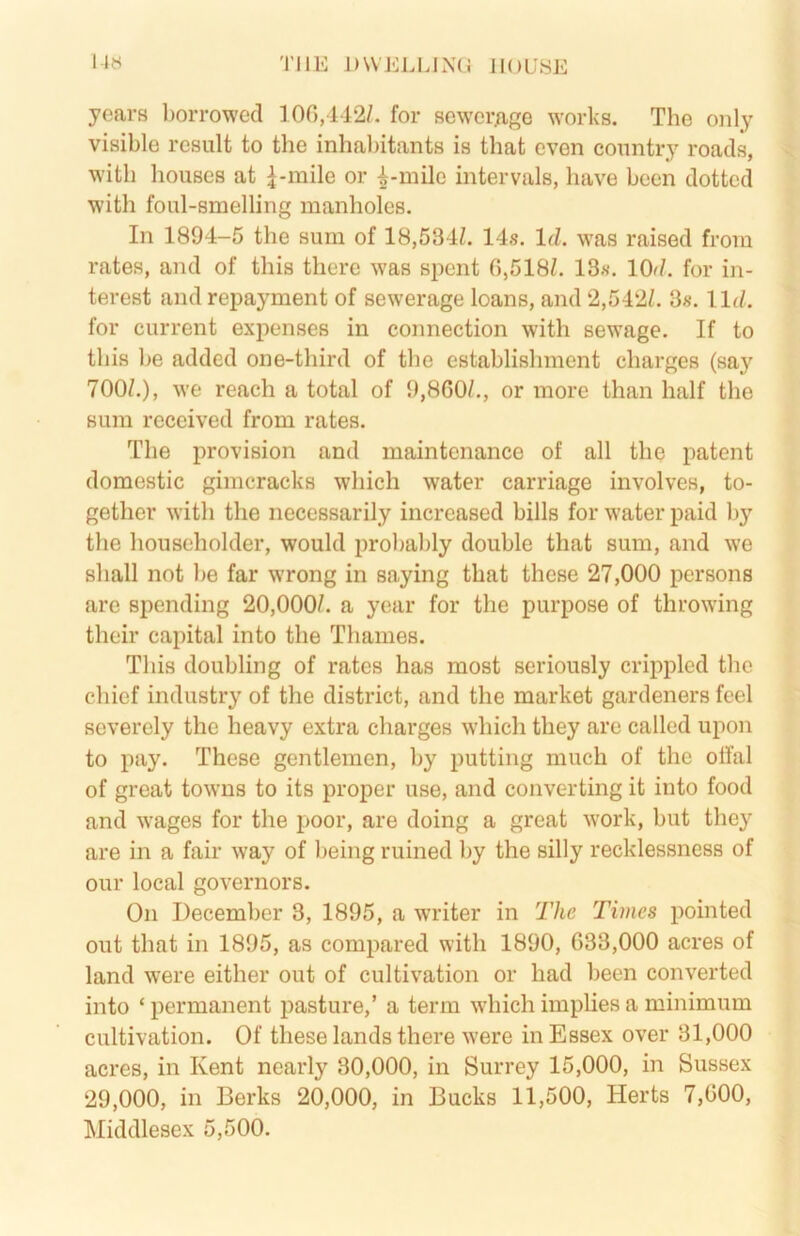 l-»t< THE J)WELIHN(i IIOL'SE years borrowed 100,142/. for sewerage works. The only visible result to the inhabitants is that even country roads, with houses at ^-raile or ^-milc intervals, have been dotted with foul-smelling manholes. In 1894-5 the sum of 18,534/. 14s. Id. was raised from rates, and of this there was spent 0,518/. 13s. lOd. for in- terest and repayment of sewerage loans, and 2,542/. 3s. lid. for current expenses in connection with sewage. If to this be added one-third of the establislnnent charges (say 700/.), we reach a total of 9,860/., or more than half the sum received from rates. The provision and maintenance of all the patent domestic gimcracks which water carriage involves, to- gether with the necessarily increased bills for water paid by the householder, would probably double that sum, and we shall not be far wrong in saying that these 27,000 persons are spending 20,000/. a year for the purpose of throwing their capital into the Thames. This doubling of rates has most seriously cripjded the chief industry of the district, and the market gardeners feel severely the heavy extra charges which they are called upon to pay. These gentlemen, by putting much of the otfal of great towns to its proper use, and converting it into food and wages for the poor, are doing a great work, but they are in a fair way of being ruined by the silly recklessness of our local governors. On December 3, 1895, a w'riter in The Times pointed out that in 1895, as compared with 1890, 633,000 acres of land were either out of cultivation or had been converted into ‘ permanent pasture,’ a term which implies a minimum cultivation. Of these lands there were in Essex over 31,000 acres, in Kent nearly 30,000, in Surrey 15,000, in Sussex 29,000, in Berks 20,000, in Bucks 11,500, Herts 7,000, Middlesex 5,500.