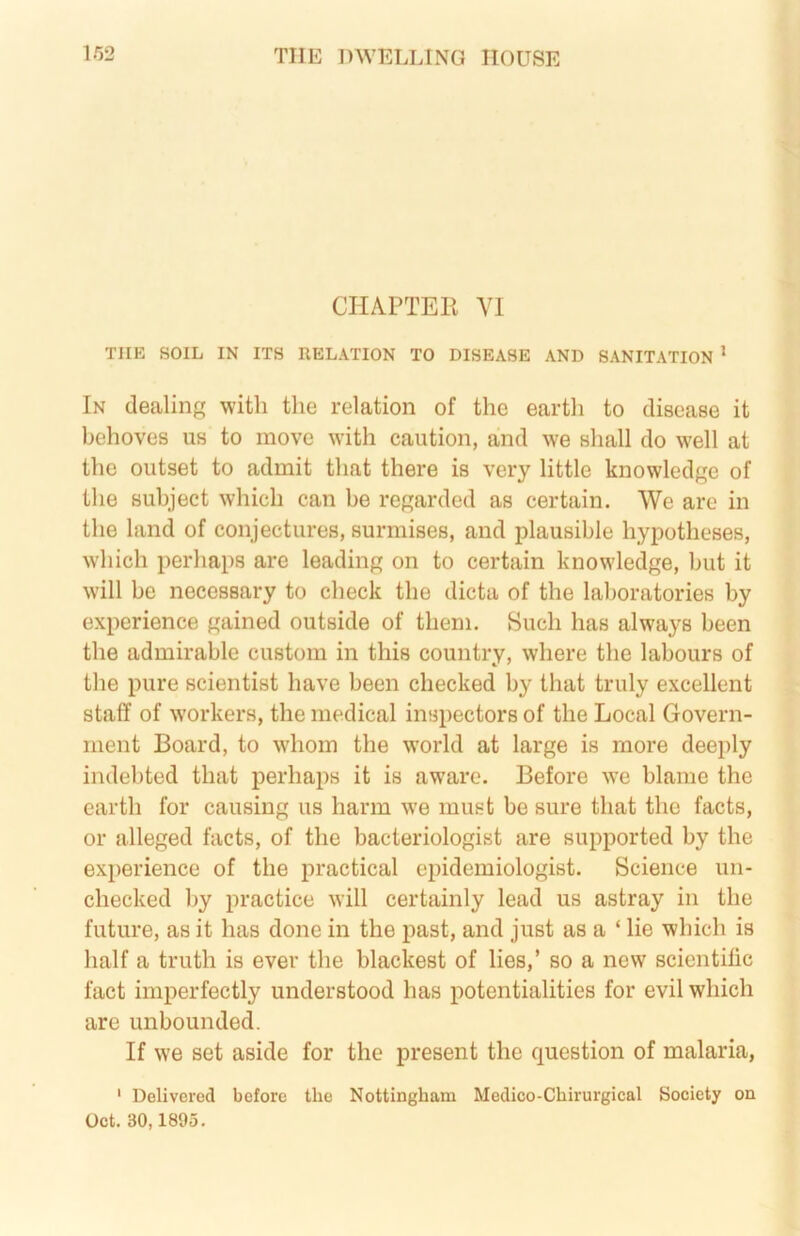 CHAPTEE Y1 THE SOIL IN ITS RELATION TO DISEASE AND SANITATION * In dealing with the relation of the earth to disease it behoves us to move with caution, and we shall do well at the outset to admit that there is very little knowledge of the subject which can be regarded as certain. We arc in the land of conjectures, surmises, and plausible hypotheses, which perhaps are leading on to certain knowledge, but it will be necessary to check the dicta of the laboratories by experience gained outside of them. Such has always been the admirable custom in this country, where the labours of the pure scientist have been checked by that truly excellent staff of w'orkers, the medical inspectors of the Local Govern- ment Board, to whom the w'orld at large is more deeply indebted that perhaps it is aware. Before we blame the earth for causing us harm we must be sure that the facts, or alleged facts, of the bacteriologist are supported by the experience of the practical epidemiologist. Science un- checked by practice will certainly lead us astray in the future, as it has done in the past, and just as a ‘ lie which is half a truth is ever the blackest of lies,’ so a new scientific fact imperfectly understood has potentialities for evil which are unbounded. If we set aside for the present the question of malaria, ' Delivered before the Nottingham Medico-Chirurgical Society on Oct. 30,1895.