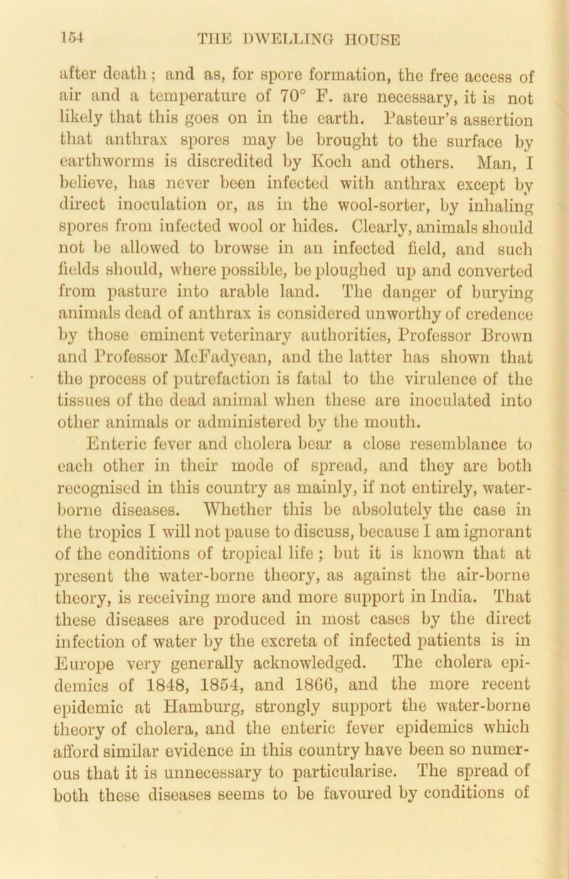 after death; and as, for spore formation, the free access of air and a temperature of 70° F. are necessary, it is not likely that this goes on in the earth. Pasteur’s assertion that anthrax spores may be brought to the surface by earthworms is discredited by Koch and others. Man, I believe, has never been infected with anthrax except by direct inoculation or, as in the wool-sorter, by inhaling spores from infected wool or hides. Clearly, animals should not be allowed to browse in an infected field, and such fields should, where possible, be ploughed up and converted from pasture into arable land. The danger of burying animals dead of anthrax is considered unworthy of credence by those eminent veterinary authorities. Professor Brown and Professor McFadyean, and the latter has shown that the process of putrefaction is fatal to the virulence of the tissues of the dead animal when these are inoculated into other animals or administered by the mouth. Enteric fever and cholera bear a close resemblance to each other in their mode of spread, and they are both recognised in this country as mainly, if not entirely, water- borne diseases. Whether this be absolutely the case in the tropics I will not pause to discuss, because I am ignorant of the conditions of tropical life ; but it is known that at present the water-borne theory, as against the air-borne theory, is receiving more and more support in India. That these diseases are produced in most cases by the direct infection of water by the excreta of infected patients is in Europe very generally acknowledged. The cholera epi- demics of 1848, 1854, and 186G, and the more recent epidemic at Hamburg, strongly support the water-borne theory of cholera, and the enteric fever epidemics which afford similar evidence in this country have been so numer- ous that it is unnecessary to particularise. The spread of both these diseases seems to be favoured by conditions of