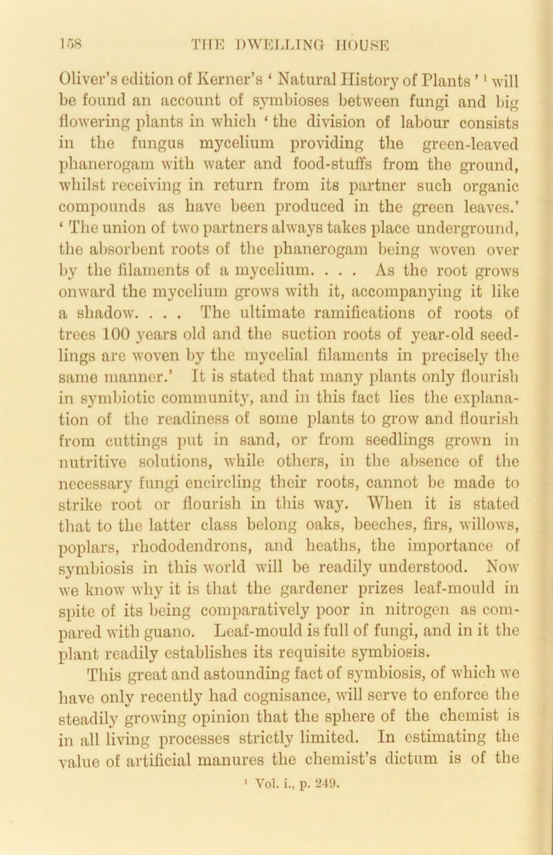 l-W THE DWEUJNG HOUSE Oliver’s edition of Kerner’s ‘ Natural History of Plants ’' will be found an account of symbioses between fungi and big flowering plants in which ‘ the division of labour consists in the fungus mycelium providing the green-leaved phanerogam with water and food-stuffs from the ground, whilst receiving in return from its partner such organic compounds as have been produced in the green leaves.’ ‘ The union of two partners always takes place underground, the absorbent roots of the phanerogam being woven over by the filaments of a mycelium. ... As the root grows onward the mycelium grows with it, accompanying it like a shadow. . . . The ultimate ramifications of roots of trees 100 years old and the suction roots of year-old seed- lings are woven by the mycelial filaments in precisely the same manner.’ It is stated that many plants only flourish in symbiotic community, and in this fact lies the explana- tion of the readiness of some plants to grow and flourish from cuttings put in sand, or from seedlings grown in nutritive solutions, while others, in the absence of the necessary fungi encircling their roots, cannot be made to strike root or flourish in this way. When it is stated that to the latter class belong oaks, beeches, firs, willows, poplars, rhododendrons, and heaths, the importance of symbiosis in this world will be readily understood. Now we know why it is that the gardener prizes leaf-mould in spite of its being comparatively poor in nitrogen as com- pared with guano. Leaf-mould is full of fungi, and in it the plant readily establishes its requisite symbiosis. This great and astounding fact of symbiosis, of which we have only recently had cognisance, will serve to enforce the steadily growing opinion that the sphere of the chemist is in all living processes strictly limited. In estimating the value of artificial manures the chemist’s dictum is of the ‘ Vol. i., p. 249.