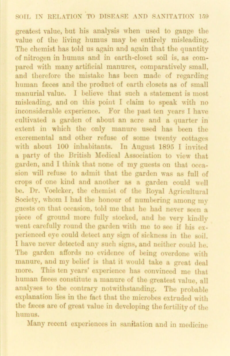Rreatest value, but his analysis when used to gauge the value of the living humus may Ije entirely misleading. The chemist has told us again and again that the quantity of nitrogen in humus and in earth-closet soil is, as com- pared with many artificial manures, comparatively small, and therefore the mistake has been made of regarding human faeces and the prcaluct of earth closets as of small manurial value. I believe that such a statement is most misleading, and on this point I claim to speak with no inconsiderable experience. For the past ten years I have cultivated a garden of about an acre and a ijuarter in extent in which the only manure uw*d has been the excremental and other refuse of some twenty cottages with about 100 inhai)itants. In August 189r> I invited a party of the British Metlieal Association to view that garden, and I think that none of my guests on that occa- sion will refuse to admit that the garden was as full of crops of one kind and another as a garden could wi‘ll b(*. Dr. Voelcker, the chemist of the Royal .\gricultural Society, whom 1 had the honour of numU'ring among my guests on that occasion, told me that he had never stnui a l>iece of ground more fully stocked, and he very kindiv went carefully round the garden with me to se<* if his ex- perienced eye could detect any sign of sickness in the soil, I have never detected any such signs, and neither could he. The garden affords no evidence of l)eing overdone with manure, and my belief is that it would take a great deal more. This ten years’ exj)erience has convinced me that human fteces constitute a manure of the greatest value, all analyses to the contrary notwithstanding. The probable explanation lies in the fact that the microbes extruded with the fjeces are of great value in developing the fertility of tlie humus. Many recent experiences in sanitation and in medicine