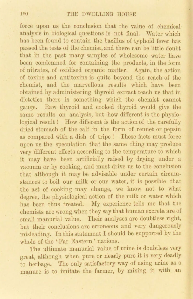 force upon us the conclusion that the value of chemical analysis in biological questions is not final. Water which has been found to contain the bacillus of typhoid fever has passed the tests of the chemist, and there can be little doubt that in the past many samples of wholesome water have been condemned for containing the products, in the form of nitrates, of oxidised organic matter. Again, the action of toxins and antitoxins is quite beyond the reach of the chemist, and the marvellous results which have been obtained by administering thyroid extract teach us that in dietetics there is something which the chemist cannot gauge. Raw thyroid and cooked thyroid would give (he same results on analysis, but how different is the physio- logical result! How different is the action of the carefully dried stomach of the calf in the form of rennet or pepsin as compared with a dish of tripe ! These facts must force upon us the speculation that the same thing may produce very different effects according to the temperature to which it may have been artificially raised by drying under a vacuum or by cooking, and must drive us to the conclusion that although it may be advisable under certain circum- stances to boil our milk or our water, it is possible that the act of cooking may change, we know not to what degree, the physiological action of the milk or w’ater which has been thus treated. My experience tells me that the chemists are wrong when they say that human excreta are of small manurial value. Their analyses are doubtless right, but their conclusions are erroneous and very dangerously misleading. In this statement I should be supported by the whole of the ‘ Far Eastern ’ nations. The ultimate manurial value of urine is doubtless very great, although when pure or nearly pure it is very deadly to herbage. The only satisfactory way of using urine as a manure is to imitate the farmer, by mixing it with an