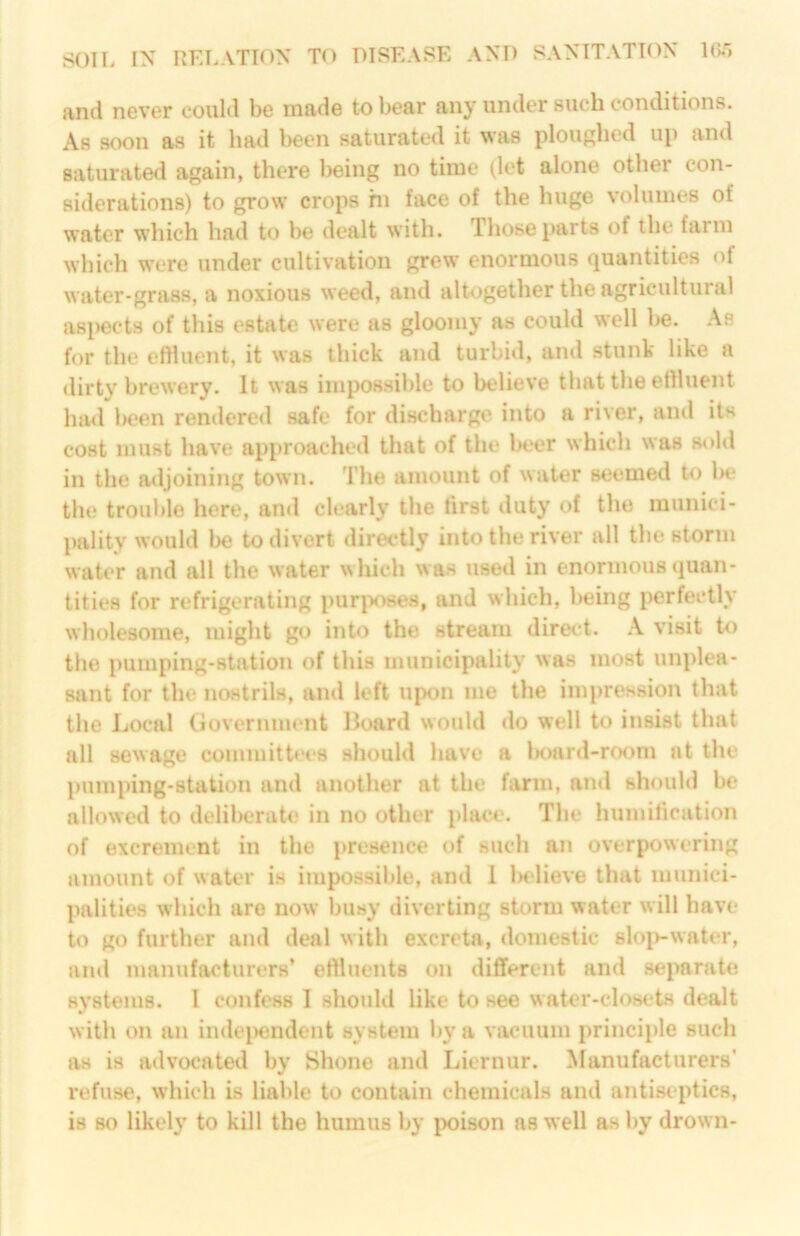 and never could be made to bear any under such conditions. As soon as it had been saturated it was ploughed up and saturated again, there Ijeing no time (let alone other con- siderations) to grow crops hi face of the huge volumes of water which had to he dealt with. Those parts of the farm which were under cultivation grew enormous quantities of water-grass, a noxious weed, and altogether the agricultural as|)ects of this estate were as gloomy as could well he. As for the effluent, it was thick and turbid, and stunk like a dirty brewery. It was impossible to believe that the effluent had been rendereil safe for discharge into a river, and its cost must have approached that of the beer which was sold in the adjoining town. I’lie amount of water seemed to 1h* the trouble here, and clearly the first duty of the munici- pality would l>e to divert directly into the river all the storm water and all the water \>hich was used in enormous quan- tities for refrigerating purposes, and which, lieing perfectly wholesome, might go into the stream direct. .\ visit to the pumping-station of this municipality was most unplea- sant for the nostrils, and left upon me the impression that the Local Government Board would do well to insist that all sewage coinmittees should have a lK)ard-r(K)m at the pumping-station and another at the farm, ami should be allowed to delil)erate in no other place. The huinilication of excrement in the presence of such an overpowering amount of water is impossible, and 1 Indieve that munici- palities which are now busy diverting storm water will have to go further and deal with excreta, domestic sloivwater, and manufacturers’ effluents on different and separate systems. I confess I should like to see water-closets dealt with on an indei)endent system by a vacuum principle such as is advocated by Shone and Liernur. Manufacturers' refuse, which is liable to contain chemicals and antiseptics, is so likely to kill the humus by ix)ison as well as by drown-