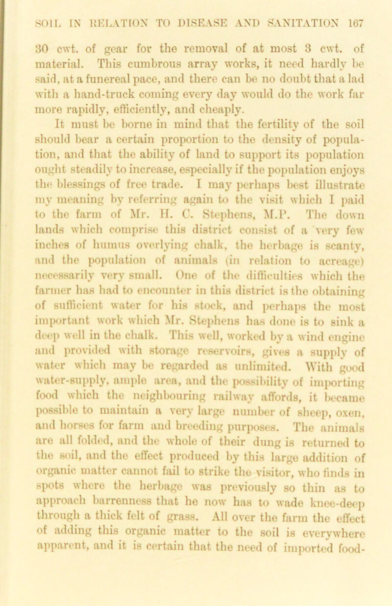 30 cwt. of gear for the removal of at most 3 cwt. of material. This cumbrous array works, it need hardly ho said, at a funereal pace, and there can be no doubt that a lad with a hand-truck coming every day would do the work far more rapidly, efficiently, and cheaply. It must be Ix^rne in mirnl that the fertility of the soil should bear a certain proportion to the density of popula- tion, and that the ability of land to support its population ought steadily to increase, especially if the population enjoys the l)lessing8 of free trade. I may perhaps la^st illustrate my meaning by referring again to the visit which I paid to the farm of Mr. II. C. Stephens, M.l*. The down lands which comprise this district consist of a very few inches of humus overlying chalk, the herbage is scanty, and the population of animahs (in relation to acreage) necessarily very small. One of the difficulties which the farmer has had to encounter in this district is the obtaining of sufficient wab'r for his stock, and perhaps the most imixirtant work which Mr. Ste[>hens has done is to sink a (h'ep well in the chalk. This well, worked by a wind engine and i)rovide<l with storage reservoirs, gives a supi)ly of water which may be regarded as unlimited. With giKul water-supply, ample area, and the ixmsibility of imi)orting foo<l which the neighbouring railway affords, it In'came P<i88il)le to maintain a very large number of sheep, oxen, and horses for farm and bretaling pur|K>si“8. The animals are all folded, and the whole of their dung is returne<l to the s<nl, and the effect produced by this large addition of organic matter cannot fail to strike the visitor, who finds in spots where the herbage was previously so thin as to approach barrenness that he now has to wade knee-deep through a thick felt of gra.ss. All over the farm the effect of adding this organic matter to the soil is everywhere aiiparent, and it is certain that the need of iminirted food-