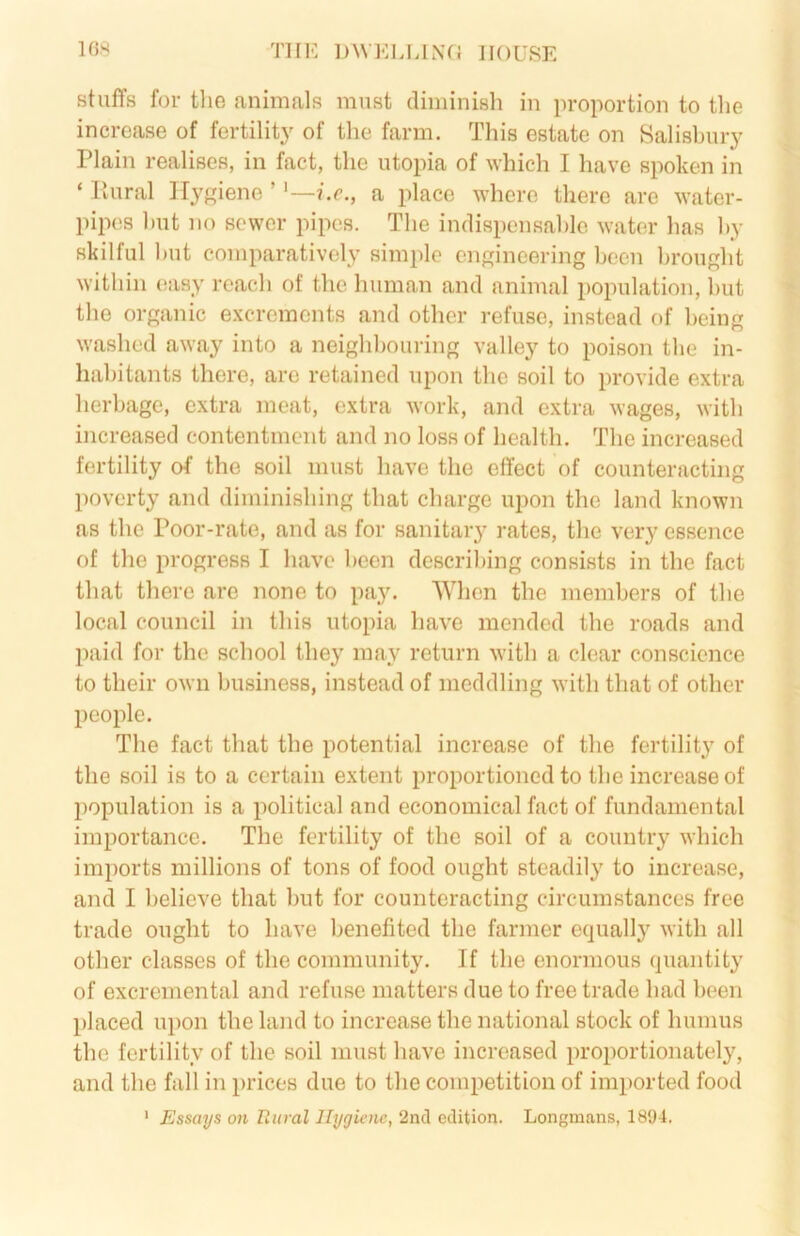 16X TIIK DAVELIJNfJ HOUSE stuffs for the animals must diminish in proportion to tlie increase of fertility of the farm. This estate on Salishury Plain realises, in fact, the utopia of which I have spoken in ‘ Piural Hygiene ’?.c., a place where there are water- pipes hut no sewer pipes. The indispensahlc water has hy skilful hut comparatively simple engineering been brought within easy reach of the human and animal population, hut the organic excrements and other refuse, instead of being washed away into a neighbouring valley to poison the in- habitants there, arc retained upon the soil to provide extra herbage, extra meat, extra work, and extra wages, with increased contentment and no loss of health. The increased fertility of the soil must have the effect of counteracting poverty and diminishing that charge upon the land known as the Poor-rate, and as for sanitary rates, the very essence of the progress I have been describing consists in the fact that there are none to pay. When the members of the local council in this utopia have mended the roads and paid for the school they may return with a clear conscience to their own business, instead of meddling with that of other people. The fact that the potential increase of the fertility of the soil is to a certain extent proportioned to the increase of population is a political and economical fact of fundamental importance. The fertility of the soil of a country which imports millions of tons of food ought steadily to increase, and I believe that but for counteracting circumstances free trade ought to have benefited the farmer equally with all other classes of the community. If the enormous quantity of excremental and refuse matters due to free trade had been placed upon the land to increase the national stock of humus the fertility of the soil must have increased proportionately, and the fall in prices due to the competition of imported food ' Essays on Ttiiral Hygiene, 2nd edition. Longmans, 1894.