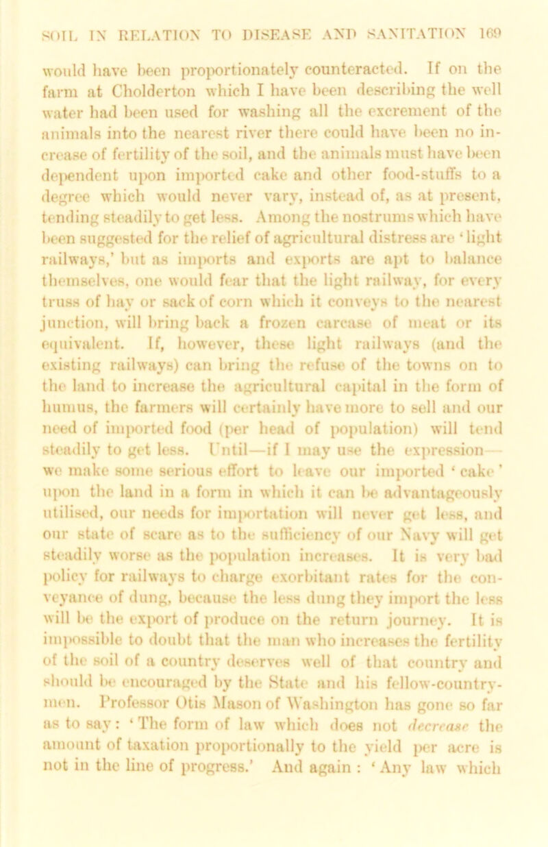 would liave l)con proiwrtionately eountcractod. If on the farm at Cholderton which I have been describing; the well water had been used for washing; all the excrement of the animals into the nearest river there could have been no in- crease of fertility of the soil, and the animals must have l>e<‘n de|>endent uiK)n im|)ortcd cake and other food-stuffs to a decree which would never vary, instead of, as at present, tending steadily to get less. Among the nostrums which have been suggested for the relief of agricultural distress are ‘ light railways,’ but as im|)ort8 and ex|K>rts are apt to balance themselves, one would fear that the light railway, for every truss of hay or sack of corn which it conveys to the nearest junction, will bring back a frozen carcase^ of meat or its e(piivalent. If, however, thest» light railways (and the existing railways) can bring the refus** of the towns on to the land to increase the agricultural capital in the form of humus, the farmers will certainly have more to sell and our need of imported food (|^er head of |>opulation) will tend steadily to get less, rntil—if I may use the expression we make some serious effort to h ave our im|)orted ‘ cake ’ uiKUi the land in a form in which it can l>e a<lvantageously utilised, our needs for im|>ortation will never get less, and our state of scare as to the sufficiency of our Navy will get steadily worse as the jK)pulation increases. It is very ba<l policy for railways to charge exorbitant rates for the con- veyance of dung, because the less dung they im|>ort the less will be the exjwrt of ])roduce on the return journey. It is imi>o8sible to doubt that the man who increases the fertility of the soil of a countrv deserves well of that countrv and should Ih* encouraged by the State and his fellow-country- men. Professor Otis Mason of Washington has gone so far as to say: ‘ The form of law which does not decrease the amount of taxation projwrtionally to the yield j>er ac're is not in the line of progress.’ And again : ‘ Any law which
