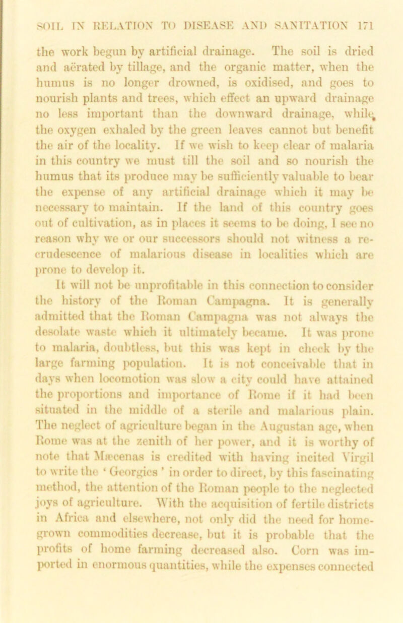the work beun by artificial drainage. The soil is dried and aerated by tillage, and the organic matter, when the humus is no longer drowned, is oxidised, and goes to nourish plants and trees, which effect an upward drainage no less imjiortant than the downward drainage, while; the oxygen exhaled by the green leaves cannot but bcuiefit the air of the locality. If we wish to kc*ep clear of malaria in this country we must till the soil and so nourish the humus that its produce may lie sufficiently valuable to liear the ex|)en8e of any artificial drainage which it may Ik* necessary to maintain. If the land of this country goes out of cultivation, as in places it seems to 1k> doing, 1 stn* no reason why we or our successors should not witness a re- crudescence of malarious disease in localities which are prone to develop it. It will not be unprofitable in this connection to consider the history of the Homan Camjwigna. It is generally admitted that the Homan Carapagna was not always the desolate wask* which it ultimately iKcaiue. It was prom* to malaria, doubtless, but this was kept in chc*ck by the large fanning |X)pulation. It is not conceivable that in days when locomotion was slow a city could have attaimxl the proportions and importance of Home if it had be< n situaU'd in the middle of a sterile and malarious plain. The neglect of agriculture iH'gan in the .\ugustan age, when Home was at the zenith of her power, and it is worthy of note that Ma’cenas is credited with having incited Virgil to write the * Georgies ’ in order to direct, by this fascinating method, the attention of the Homan people to the neglecte<l joys of agriculture. With the ac«juisition of fertile districts in Africa and elsewhere, not only did the ne<*d for home- grown commodities decrease, but it is probable that the profits of home farming decreased also. Corn was im- jK)rtetl in enormous quantities, while the expenses connected