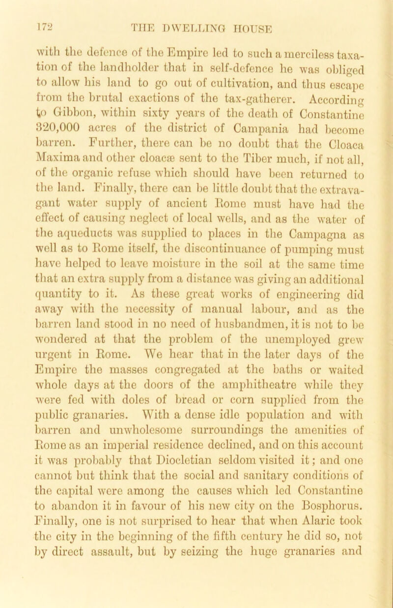 with the defence of the Empire led to such a merciless taxa- tion of the landholder that in self-defence he was obliged to allow his land to go out of cultivation, and thus escape from the brutal exactions of the tax-gatherer. According to Gibbon, within sixty years of the death of Constantine 3‘20,000 acres of the district of Campania had l)ecome barren. Further, there can be no doubt that the Cloaca Maxima and other cloaca3 sent to the Tiber much, if not all, of the organic refuse which should have been returned to the land. Finally, there can be little doubt that the extrava- gant water supply of ancient Home must have had the effect of causing neglect of local wells, and as the water of the aqueducts was supplied to places in the Campagna as w'cll as to Rome itself, the discontinuance of pumping must have helped to leave moisture in the soil at the same time that an extra supply from a distance was giving an additional quantity to it. As these great works of engineering did aw'ay with the necessity of manual labour, and as the barren land stood in no need of husbandmen, it is not to be wondered at that the problem of the unemployed grew urgent in Rome. We hear that in the later days of the Empire the masses congregated at the baths or waited whole days at the doors of the amphitheatre while they were fed with doles of bread or corn supplied from the public granaries. With a dense idle population and with barren and unwholesome surroundings the amenities of Rome as an imperial residence declined, and on this account it was probably that Diocletian seldom visited it; and one cannot but think that the social and sanitary conditions of the capital were among the causes which led Constantine to abandon it in favour of his new city on the Bosphorus. Finally, one is not surprised to hear that when Alaric took the city in the beginning of the fifth century he did so, not by direct assault, but by seizing the huge granaries and