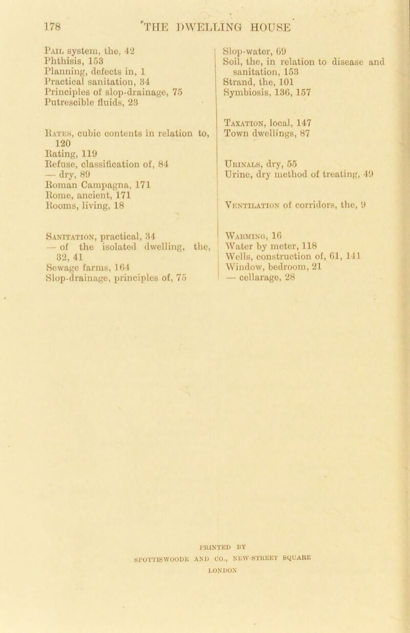 Pail system, the, 4*2 Phthisis, 153 Planning, defects in, 1 Practical sanitation, 34 Princiiilos of slop-drainage, 75 Putrescible fluids, 23 Hatks, cubic contents in relation to, 120 Eating, 110 Eefnso, classification of, B4 -- dry, 80 Eoman Campagna, 171 Rome, ancient, 171 Rooms, living, 18 Sloi)-water, GO Soil, the, in relation to disease and sanitation, 153 Strand, the, 101 Symbiosis, 13G, 157 Taxation, local, 147 Town dwellings, 87 UniNALH, dry, 55 i Urine, dry method of treating, 40 Vkntilation of corridors, the, 0 Sanitation, practical, 34 I Waiimino, 10 — of the isolated dwelling, the. Water by meter, 118 32, 41 Wells, construction of, 01, 141 Sewage farms, 104 j Window, bedroom, 21 Slop-drainage, principles of, 75 ' — cellarage, 28 lillNTKI) IIY tirO’ITISWOOI>K AM) CO., NKW-STlUiK'l' SQUARE LONDON