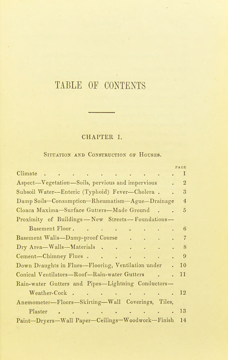 TABLE OF CONTENTS CHAPTER I. Situation and Construction of Houses. PAGE Climate 1 Aspect—Vegetation—Soils, pervious and impervious . 2 Subsoil Water—Enteric (Typhoid) Fever—Cholera . . 3 Damp Soils—Consumption—Rheumatism—Ague—Drainage 4 Cloaca Maxima—Surface Gutters—Made Ground . . 5 Proximity of Buildings — New Streets—Foundations— Basement Floor ........ 6 Basement Walls—Damp-proof Course .... 7 Dry Area—Walls—Materials 8 Cement—Chimney Flues ... j ... 9 Down Draughts in Flues—Flooring, Ventilation imder . 10 Conical Ventilators—Roof—Rain-water Gutters . .11 Rain-water Gutters and Pipes—Lightning Conductors— Weather-Cock 12 Anemometer—Floors—Skirting—Wall Coverings, Tiles, Plaster 13 Paint—Dryers—Wall Paper—Ceilings—Woodwork—Finish 14