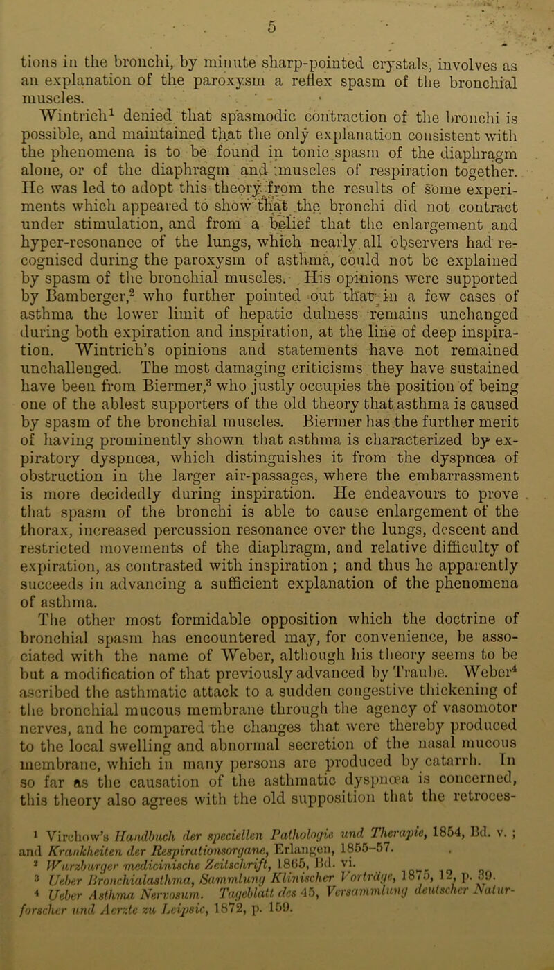 tions in the bronchi, by minute sharp-pointed crystals, involves as an explanation of the paroxysm a reflex spasm of the bronchial muscles. Wintrich^ denied that spasmodic contraction of the bronchi is possible, and maintained that the only explanation consistent with the phenomena is to be found in tonic spasm of the diaphragm alone, or of the diaphragm and :muscles of respiration together. He was led to adopt this theory..'from the results of some experi- ments which appeared to show tha> .the bronchi did not contract under stimulation, and from a bi&Iief that the enlargement and hyper-resonance of the lungs, which nearly, all observers had re- cognised during the paroxysm of astlnna, could not be explained by spasm of the bronchial muscles. His opinions were supported by Bamberger,2 who further pointed out thafe^^in a few cases of asthma the lower limit of hepatic dulness remains unchanged during both expiration and inspiration, at the line of deep inspira- tion. Wintrich’s opinions and statements have not remained unchallenged. The most damaging criticisms they have sustained have been from Biermer,^ who justly occupies the position of being one of the ablest supporters of the old theory that asthma is caused by spasm of the bronchial muscles. Biermer has the further merit of having prominently shown that asthma is characterized by ex- piratory dyspnoea, which distinguishes it from the dyspnoea of obstruction in the larger air-passages, where the embarrassment is more decidedly during inspiration. He endeavours to prove that spasm of the bronchi is able to cause enlargement of the thorax, increased percussion resonance over the lungs, descent and restricted movements of the diaphragm, and relative difflculty of expiration, as contrasted with inspiration ; and thus he apparently succeeds in advancing a sufficient explanation of the phenomena of asthma. The other most formidable opposition which the doctrine of bronchial spasm has encountered may, for convenience, be asso- ciated with the name of Weber, altliough his theory seems to be but a modification of that previou.sly advanced by Traube. Weber^ ascribed the asthmatic attack to a sudden congestive thickening of the bronchial mucous membrane through the agency of vasomotor nerves, and he compared the changes that were thereby produced to the local swelling and abnormal secretion of the nasal mucous membrane, wliich in many persons are produced by catarrh. In so far as the causation of the asthmatic dyspnoea is concerned, this tlieory also agrees with the old supposition that the retroces- * Virchow’s Ifandbiich der speciellen Pathologie und Thcrapie, 1854, Bd. v. ; and Krankheiten der Respirationsoryane, Erlangen, 1855-57. * lyurzhuryer medicinische Zeitschriftj I8i)5, Bd. v\. o-- lo ^ Ueher Bronchialaalhma, Sammlumj Kimischer I ortrdyc, 18/0, 1-, p. 39. < Ueber Asthma Nervosum. Tmjehlatt des 45, Versammluny deutsclicr Natur- forschcr luid Aerzte zu Lcipsic, 1872, p. 159.