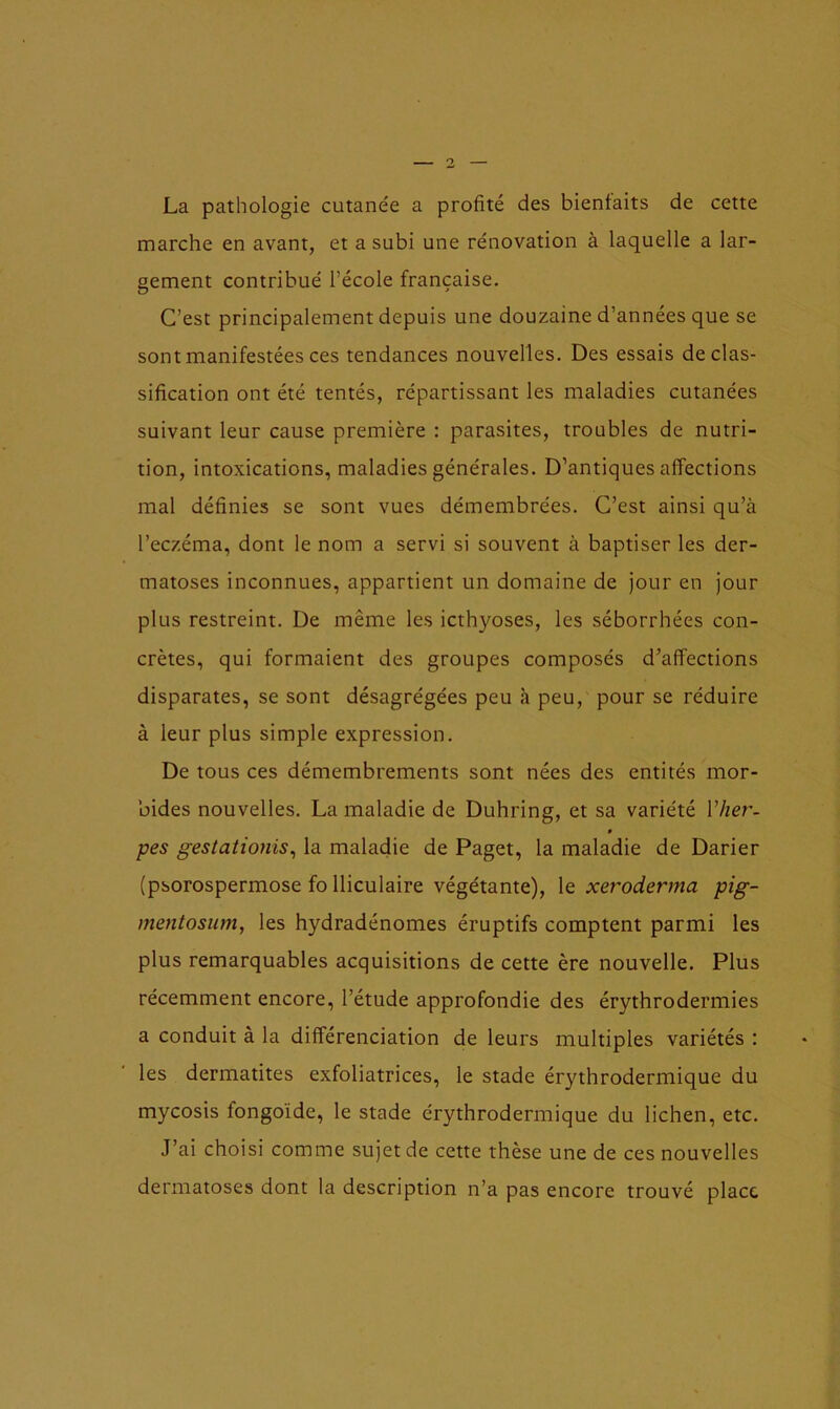 La pathologie cutanée a profité des bienfaits de cette marche en avant, et a subi une rénovation à laquelle a lar- gement contribué l’école française. C’est principalement depuis une douzaine d’années que se sont manifestées ces tendances nouvelles. Des essais de clas- sification ont été tentés, répartissant les maladies cutanées suivant leur cause première : parasites, troubles de nutri- tion, intoxications, maladies générales. D’antiques affections mal définies se sont vues démembrées. C’est ainsi qu’à l’eczéma, dont le nom a servi si souvent à baptiser les der- matoses inconnues, appartient un domaine de jour en jour plus restreint. De même les icthyoses, les séborrhées con- crètes, qui formaient des groupes composés d’affections disparates, se sont désagrégées peu à peu, pour se réduire à leur plus simple expression. De tous ces démembrements sont nées des entités mor- bides nouvelles. La maladie de Duhring, et sa variété l’her- 0 pes gestationis, la maladie de Paget, la maladie de Darier (psorospermose fo lliculaire végétante), le xeroderma pig- mentosum, les hydradénomes éruptifs comptent parmi les plus remarquables acquisitions de cette ère nouvelle. Plus récemment encore, l’étude approfondie des érythrodermies a conduit à la différenciation de leurs multiples variétés : les dermatites exfoliatrices, le stade érythrodermique du mycosis fongoïde, le stade érythrodermique du lichen, etc. J’ai choisi comme sujet de cette thèse une de ces nouvelles dermatoses dont la description n’a pas encore trouvé place