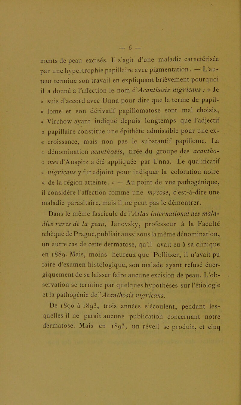 ments de peau excisés. Il s’agit d une maladie caractérisée par une hypertrophie papillaire avec pigmentation. L au- teur termine son travail en expliquant brièvement pourquoi il a donné à l’affection le nom à'Acanthosis nigricans : v Je « suis d’accord avec Unna pour dire que le terme de papil- « lome et son dérivatif papillomatose sont mal choisis, a Virchow ayant indiqué depuis longtemps que l’adjectif « papillaire constitue une épithète admissible pour une ex- « croissance, mais non pas le substantif papillome. La « dénomination acanthosis, tirée du groupe des acantho- t « mes d’Auspitz a été appliquée par Unna. Le qualificatif « nigricans y fut adjoint pour indiquer la coloration noire « de la région atteinte; » — Au point de vue pathogénique, il considère l’affection comme une mycose, c’est-à-dire une maladie parasitaire, mais il ne peut pas le démontrer. Dans le même fascicule de Y Atlas international des mala- dies rares de la peau, Janovsky, professeur à la Faculté tchèque de Prague,publiait aussi sous la même dénomination, un autre cas de cette dermatose, qu’il avait eu à sa clinique en 1889. Mais, moins heureux que Pollitzer, il n’avait pu faire d’examen histologique, son malade ayant refusé éner- giquement de se laisser faire aucune excision de peau. L’ob- servation se termine par quelques hypothèses sur l’étiologie et la pathogénie dtY Acanthosis nigricans. De 1890 à 1893, trois années s’écoulent, pendant les- quelles il ne paraît aucune publication concernant notre dermatose. Mais en i8q3, un réveil se produit, et cinq