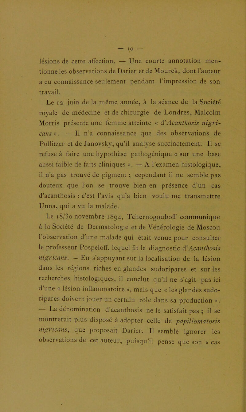 « lésions de cette affection. — Une courte annotation men- tionne les observations de Darier et de Mourek, dont l’auteur a eu connaissance seulement pendant l’impression de son travail. Le 12 juin de la même année, à la séance de la Société royale de médecine et de chirurgie de Londres, Malcolm Morris présente une femme atteinte « d’Acanthosis nigri- cans». - Il n’a connaissance que des observations de Pollitzer et de Janovsky, qu’il analyse succinctement. Il se refuse à faire une hypothèse pathogénique « sur une base aussi faible de faits cliniques ». — A l’examen histologique, il n’a pas trouvé de pigment ; cependant il ne semble pas douteux que l’on se trouve bien en présence d’un cas d’acanthosis : c’est l’avis qu’a bien voulu me transmettre Unna, qui a vu la malade. Le i8/3o novembre 1894, Tchernogouboff communique à la Société de Dermatologie et de Vénérologie de Moscou l’observation d’une malade qui était venue pour consulter le professeur Pospeloff, lequel fit le diagnostic â’Acanthosis mgricans. ~ En s’appuyant sur la localisation de la lésion dans les régions riches en glandes sudoripares et sur les recherches histologiques, il conclut qu’il ne s’agit pas ici d une « lésion inflammatoire », mais que « les glandes sudo- r.ipares doivent jouer un certain rôle dans sa production ». La dénomination d’acanthosis ne le satisfait pas ; il se montrerait plus dispose à adopter celle de papillomatosis nigricans, que proposait Darier. Il semble ignorer les observations de cet auteur, puisqu’il pense que son « cas