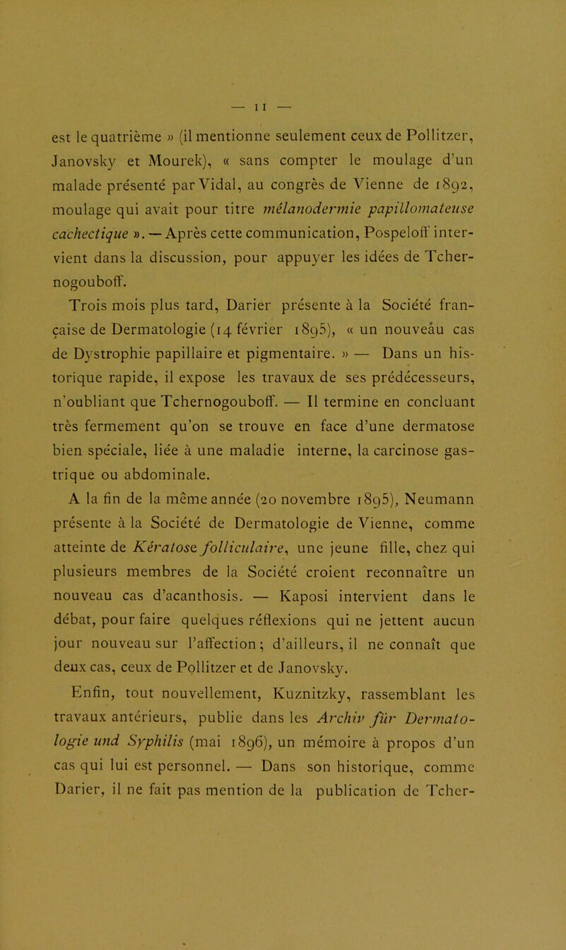 Janovsky et Mourek), « sans compter le moulage d’un malade pre'senté par Vidal, au congrès de Vienne de 1892, moulage qui avait pour titre mélanodermie papillomateuse cachectique ». — Après cette communication, Pospeloff inter- vient dans la discussion, pour appuyer les idées de Tcher- nogouboff. Trois mois plus tard, Darier présente à la Société fran- çaise de Dermatologie (14 février i8y5), « un nouveau cas de Dystrophie papillaire et pigmentaire. » — Dans un his- torique rapide, il expose les travaux de ses prédécesseurs, n'oubliant que Tchernogouboff. — Il termine en concluant très fermement qu’on se trouve en face d’une dermatose bien spéciale, liée à une maladie interne, la carcinose gas- trique ou abdominale. A la fin de la même année (20 novembre 1895), Neumann présente à la Société de Dermatologie de Vienne, comme atteinte de Kératose folliculaire, une jeune fille, chez qui plusieurs membres de la Société croient reconnaître un nouveau cas d’acanthosis. — Kaposi intervient dans le débat, pour faire quelques réflexions qui ne jettent aucun jour nouveau sur l’affection; d’ailleurs, il ne connaît que deux cas, ceux de Pollitzer et de Janovsky. Enfin, tout nouvellement, Kuznitzky, rassemblant les travaux antérieurs, publie dans les Archiv fier Dermato- logie und Syphilis (mai 1896), un mémoire à propos d’un cas qui lui est personnel. — Dans son historique, comme Darier, il ne fait pas mention de la publication de Tcher-