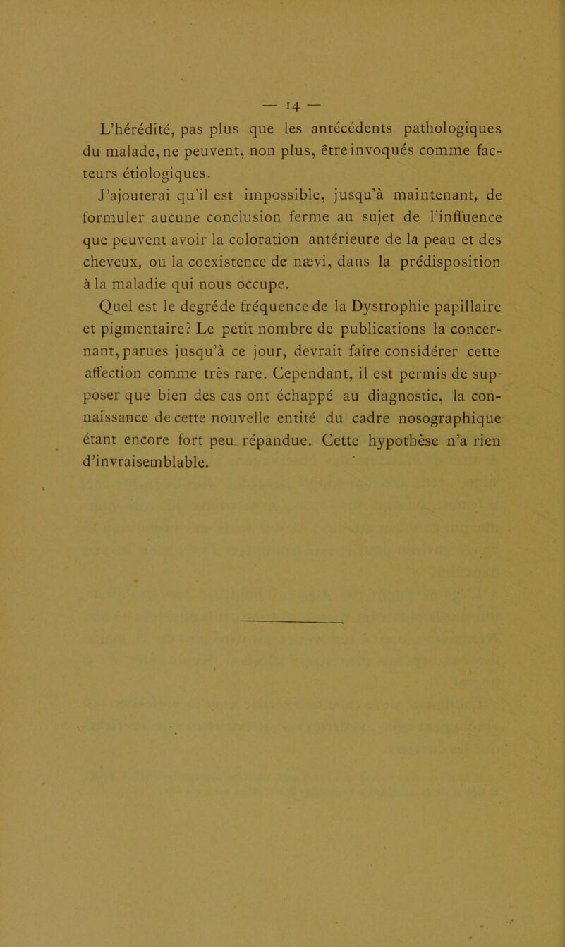 L’hérédité, pas plus que les antécédents pathologiques du malade, ne peuvent, non plus, être invoqués comme fac- teurs étiologiques. J’ajouterai qu’il est impossible, jusqu’à maintenant, de formuler aucune conclusion ferme au sujet de l’influence que peuvent avoir la coloration antérieure de la peau et des cheveux, ou la coexistence de nævi, dans la prédisposition à la maladie qui nous occupe. Quel est le degréde fréquence de la Dystrophie papillaire et pigmentaire? Le petit nombre de publications la concer- nant, parues jusqu’à ce jour, devrait faire considérer cette affection comme très rare. Cependant, il est permis de sup- poser que bien des cas ont échappé au diagnostic, la con- naissance de cette nouvelle entité du cadre nosographique étant encore fort peu répandue. Cette hypothèse n’a rien d’invraisemblable.