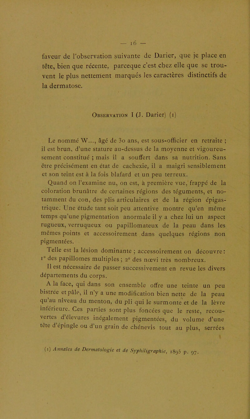 faveur de l’observation suivante de Darier, que je place en tête, bien que récente, parceque c’est chez elle que se trou- vent le plus nettement marqués les caractères distinctifs de la dermatose. Observation I (J. Darier) (i) Le nommé W..., âgé de 3o ans, est sous-officier en retraite ; il est brun, d’une stature au-dessus de la moyenne et vigoureu- sement constitué ; mais il a souffert dans sa nutrition. Sans être précisément en état de cachexie, il a maigri sensiblement et son teint est à la fois blafard et un peu terreux. Quand on l’examine nu, on est, à première vue, frappé de la coloration brunâtre de certaines régions des téguments, et no- tamment du cou, des plis articulaires et de la région épigas- trique. Une étude tant soit peu attentive montre qu’en même temps qu’une pigmentation anormale il y a chez lui un aspect rugueux, verruqueux ou papillomateux de la peau dans les mêmes points et accessoirement dans quelques régions non pigmentées. Telle est la lésion dominante ; accessoirement on découvre : i'J des papillomes multiples; 20 des nœvi très nombreux. Il est nécessaire de passer successivement en revue les divers départements du corps. A la face, qui dans son ensemble offre une teinte un peu bistrée et pâle, il n’y a une modification bien nette de la peau qu au niveau du menton, du pli qui le surmonte et de la lèvre inférieure. Ces parties sont plus foncées que le reste, recou- vertes d’élevures inégalement pigmentées, du volume d’une tête d épingle ou d’un grain de chénevis tout au plus, serrées (1) Annales de Dermatologie et de Syphiligraphic, 1895 p. 97