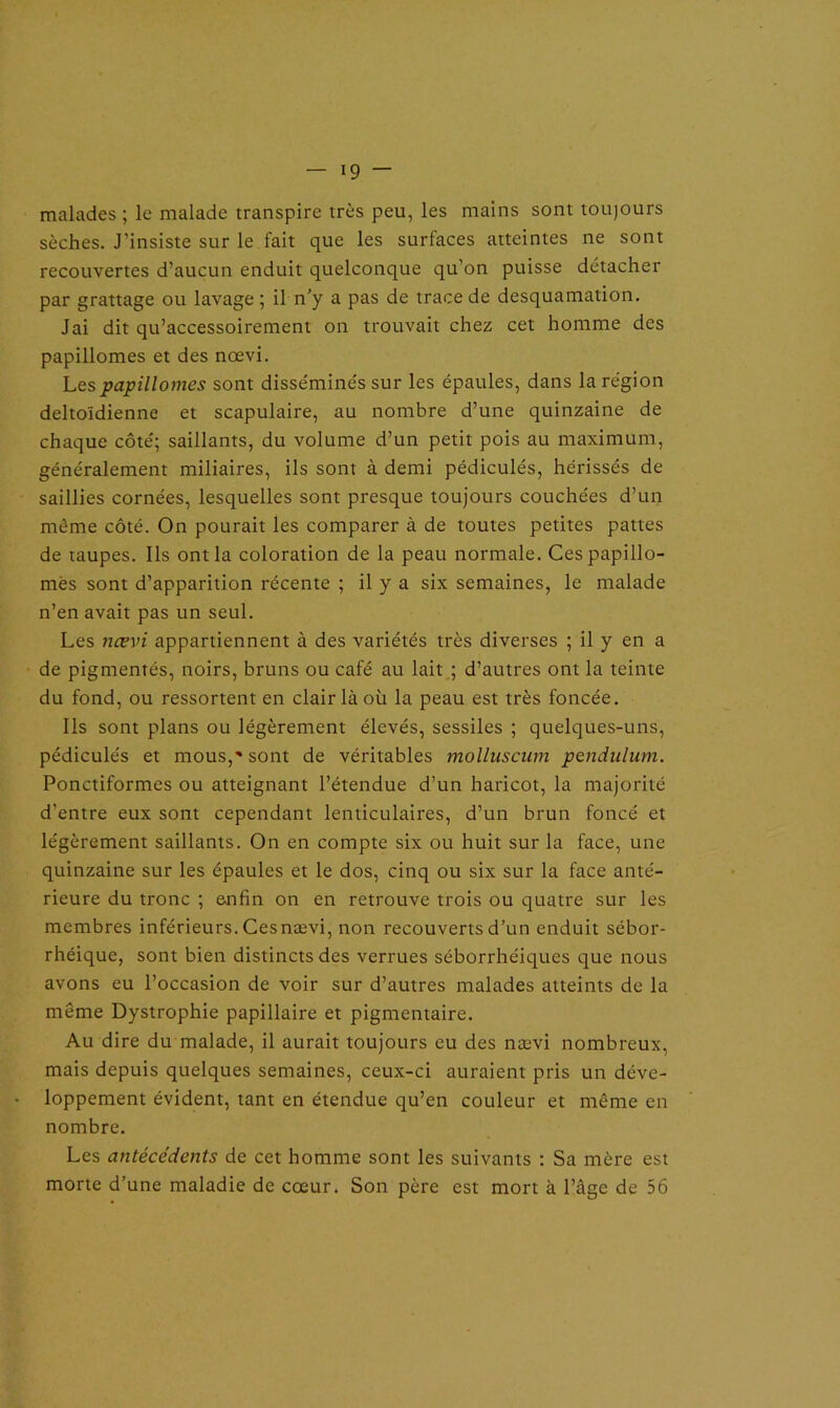 malades ; le malade transpire très peu, les mains sont toujours sèches. J’insiste sur le fait que les surfaces atteintes ne sont recouvertes d’aucun enduit quelconque qu’on puisse détacher par grattage ou lavage ; il n’y a pas de trace de desquamation. Jai dit qu’accessoirement on trouvait chez cet homme des papillomes et des nœvi. Lespapillomes sont disséminés sur les épaules, dans la région deltoïdienne et scapulaire, au nombre d’une quinzaine de chaque côté; saillants, du volume d’un petit pois au maximum, généralement miliaires, ils sont à demi pédiculés, hérissés de saillies cornées, lesquelles sont presque toujours couchées d’un même côté. On pourait les comparer à de toutes petites pattes de taupes. Ils ont la coloration de la peau normale. Cespapillo- més sont d’apparition récente ; il y a six semaines, le malade n’en avait pas un seul. Les nœvi appartiennent à des variétés très diverses ; il y en a de pigmentés, noirs, bruns ou café au lait ; d’autres ont la teinte du fond, ou ressortent en clair là où la peau est très foncée. Ils sont plans ou légèrement élevés, sessiles ; quelques-uns, pédiculés et mous,'sont de véritables molluscum pendulum. Ponctiformes ou atteignant l’étendue d’un haricot, la majorité d’entre eux sont cependant lenticulaires, d’un brun foncé et légèrement saillants. On en compte six ou huit sur la face, une quinzaine sur les épaules et le dos, cinq ou six sur la face anté- rieure du tronc ; etifin on en retrouve trois ou quatre sur les membres inférieurs. Ces nævi, non recouverts d’un enduit sébor- rhéique, sont bien distincts des verrues séborrhéiques que nous avons eu l’occasion de voir sur d’autres malades atteints de la même Dystrophie papillaire et pigmentaire. Au dire du malade, il aurait toujours eu des nævi nombreux, mais depuis quelques semaines, ceux-ci auraient pris un déve- loppement évident, tant en étendue qu’en couleur et même en nombre. Les antécédents de cet homme sont les suivants : Sa mère est morte d’une maladie de cœur. Son père est mort à l’âge de 56