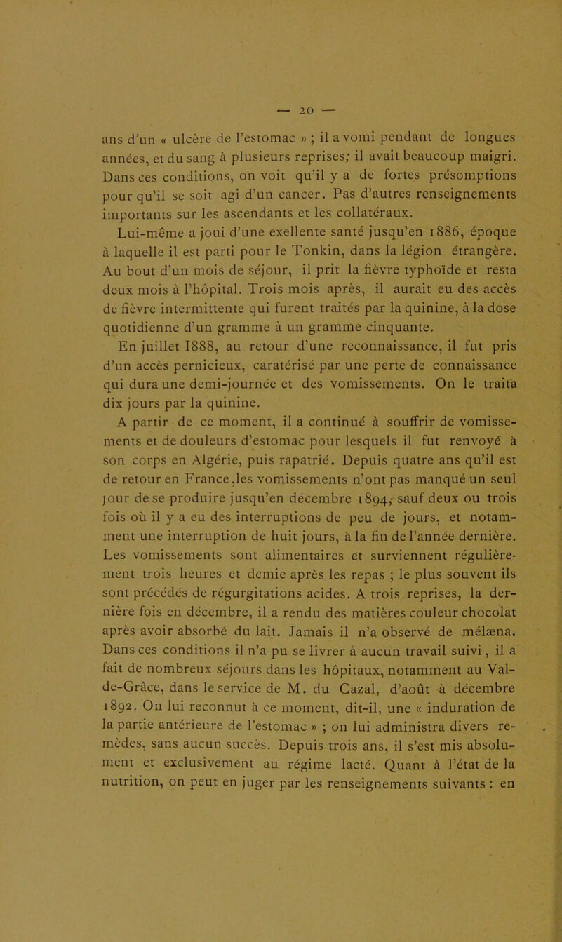 ans d’un « ulcère de l’estomac » ; il a vomi pendant de longues années, et du sang à plusieurs reprises; il avait beaucoup maigri. Dans ces conditions, on voit qu’il y a de fortes présomptions pour qu’il se soit agi d’un cancer. Pas d’autres renseignements importants sur les ascendants et les collatéraux. Lui-même a joui d’une exellente santé jusqu’en 1886, époque à laquelle il est parti pour le Tonkin, dans la légion étrangère. Au bout d’un mois de séjour, il prit la fièvre typhoïde et resta deux mois à l’hôpital. Trois mois après, il aurait eu des accès de fièvre intermittente qui furent traités par la quinine, à la dose quotidienne d’un gramme à un gramme cinquante. En juillet 1888, au retour d’une reconnaissance, il fut pris d’un accès pernicieux, caratérisé par une perte de connaissance qui dura une demi-journée et des vomissements. On le traita dix jours par la quinine. A partir de ce moment, il a continué à souffrir de vomisse- ments et de douleurs d’estomac pour lesquels il fut renvoyé à son corps en Algérie, puis rapatrié. Depuis quatre ans qu’il est de retour en France,les vomissements n’ont pas manqué un seul jour de se produire jusqu’en décembre 1894, sauf deux ou trois fois où il y a eu des interruptions de peu de jours, et notam- ment une interruption de huit jours, à la fin de l’année dernière. Les vomissements sont alimentaires et surviennent régulière- ment trois heures et demie après les repas ; le plus souvent ils sont précédés de régurgitations acides. A trois reprises, la der- nière fois en décembre, il a rendu des matières couleur chocolat après avoir absorbé du lait. Jamais il n’a observé de mélæna. Dans ces conditions il n’a pu se livrer à aucun travail suivi, il a fait de nombreux séjours dans les hôpitaux, notamment au Val- de-Grâce, dans le service de M. du Cazal, d’août à décembre 1892. On lui reconnut à ce moment, dit-il, une « induration de la partie antérieure de l’estomac » ; on lui administra divers re- mèdes, sans aucun succès. Depuis trois ans, il s’est mis absolu- ment et exclusivement au régime lacté. Quant à l’état de la nutrition, on peut en juger par les renseignements suivants : en