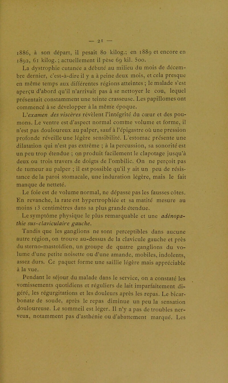 1886, à son départ, il pesait 80 kilog.; en 188g et encore en 1892, 61 kilog. ; actuellement il pèse 69 kil. 5oo. La dystrophie cutanée a débuté au milieu du mois de décem- bre dernier, c’est-à-dire il y a à peine deux mois, et cela presque en même temps aux différentes régions atteintes ; le malade s’est aperçu d’abord qu’il n’arrivait pas à se nettoyer le cou, lequel présentait constamment une teinte crasseuse. Les papillomes ont commencé à se développer à la même époque. L'examen des viscères révèlent l’intégrité du cœur et des pou- mons. Le ventre est d’aspect normal comme volume et forme, il n’est pas douloureux au palper, sauf à l’épigastre où une pression profonde réveille une légère sensibilité. L’estomac présente une dilatation qui n’est pas extrême ; à la percussion, sa sonorité est un peu trop étendue ; on produit facilement le clapotage jusqu’à deux ou trois travers de doigts de l’ombilic. On ne perçoit pas de tumeur au palper ; il est possible qu'il y ait un peu de résis- tance de la paroi stomacale, une induration légère, mais le fait manque de netteté. Le foie est de volume normal, ne dépasse pas les fausses côtes. En revanche, la rate est hypertrophiée et sa matité mesure au moins i3 centimètres dans sa plus grande étendue. Le symptôme physique le plus remarquable et une adénopa- thie sus-claviculaire gauche. Tandis que les ganglions ne sont perceptibles dans aucune autre région, on trouve au-dessus de la clavicule gauche et près du sterno-mastoïdien, un groupe de quatre ganglions du vo- lume d’une petite noisette ou d’une amande, mobiles, indolents, assez durs. Ce paquet forme une saillie légère mais appréciable à la vue. Pendant le séjour du malade dans le service, on a constaté les vomissements quotidiens et réguliers de lait imparfaitement di- géré, les régurgitations et les douleurs après les repas. Le bicar- bonate de soude, apres le repas diminue un peu la sensation douloureuse. Le sommeil est léger. Il n’y a pas de troubles ner- veux, notamment pas d’asthénie ou d’abattement marqué. Les