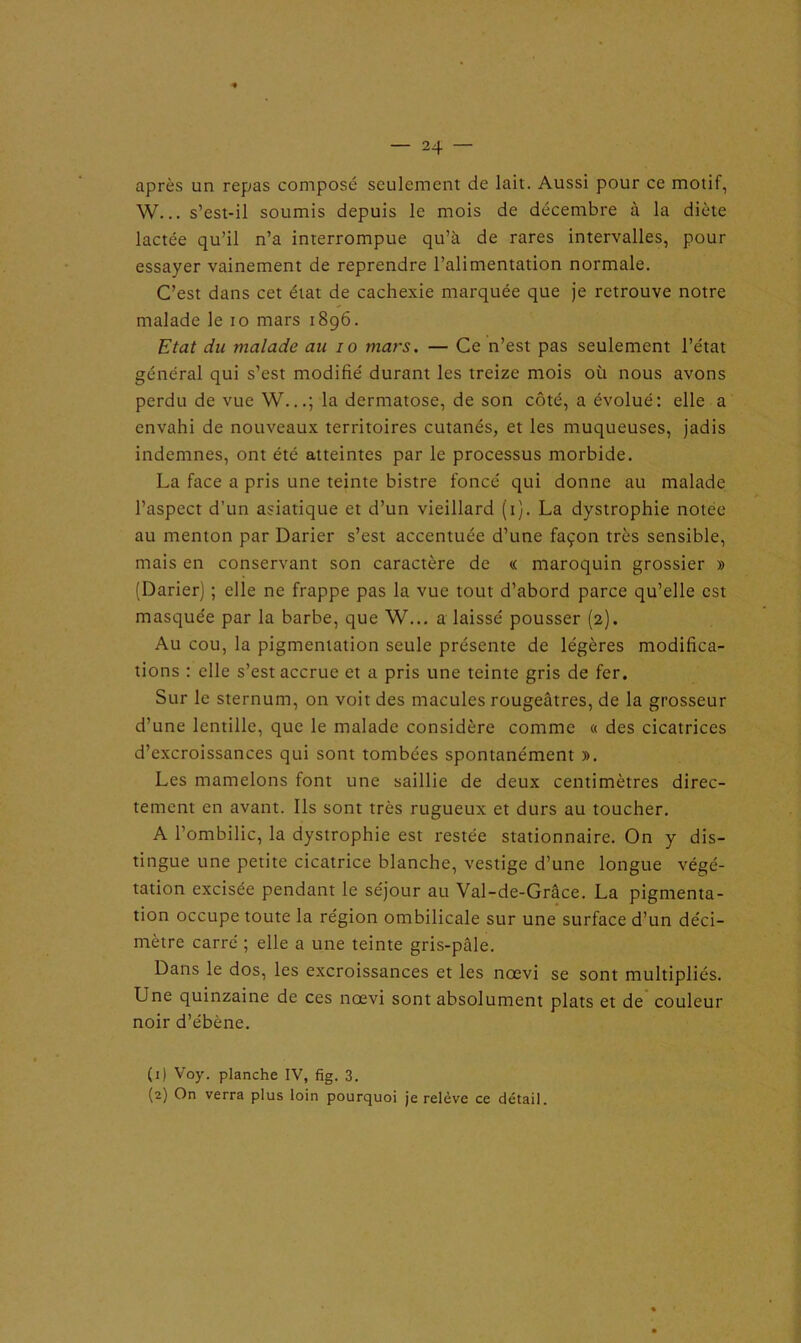 après un repas composé seulement de lait. Aussi pour ce motif, W... s’est-il soumis depuis le mois de décembre à la diète lactée qu’il n’a interrompue qu’à de rares intervalles, pour essayer vainement de reprendre l’alimentation normale. C’est dans cet état de cachexie marquée que je retrouve notre malade le io mars 1896. Etat du malade au 10 mars. — Ce n’est pas seulement l’état général qui s’est modifié durant les treize mois où nous avons perdu de vue W...; la dermatose, de son côté, a évolué: elle a envahi de nouveaux territoires cutanés, et les muqueuses, jadis indemnes, ont été atteintes par le processus morbide. La face a pris une teinte bistre foncé qui donne au malade l’aspect d’un asiatique et d’un vieillard (1). La dystrophie notee au menton par Darier s’est accentuée d’une façon très sensible, mais en conservant son caractère de « maroquin grossier » (Darier) ; elle ne frappe pas la vue tout d’abord parce qu’elle est masquée par la barbe, que W... a laissé pousser (2). Au cou, la pigmentation seule présente de légères modifica- tions : elle s’est accrue et a pris une teinte gris de fer. Sur le sternum, on voit des macules rougeâtres, de la grosseur d’une lentille, que le malade considère comme « des cicatrices d’excroissances qui sont tombées spontanément ». Les mamelons font une saillie de deux centimètres direc- tement en avant. Ils sont très rugueux et durs au toucher. A l’ombilic, la dystrophie est restée stationnaire. On y dis- tingue une petite cicatrice blanche, vestige d’une longue végé- tation excisée pendant le séjour au Val-de-Grâce. La pigmenta- tion occupe toute la région ombilicale sur une surface d’un déci- mètre carré ; elle a une teinte gris-pâle. Dans le dos, les excroissances et les nœvi se sont multipliés. Une quinzaine de ces nœvi sont absolument plats et de couleur noir d’ébène. (1) Voy. planche IV, fig. 3. (2) On verra plus loin pourquoi je relève ce détail.