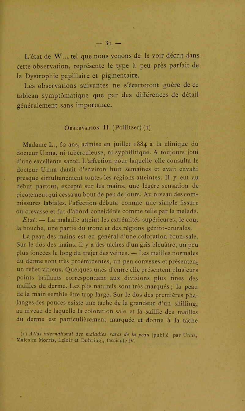 L’état de W.., tel que nous venons de le voir décrit dans cette observation, représente le type à peu près parfait de la Dystrophie papillaire et pigmentaire. Les observations suivantes ne s'écarteront guère de ce tableau symptomatique que par des différences de détail généralement sans importance. Observation II (Pollitzer) (i) Madame L., 62 ans, admise en juillet 1884 à la clinique du docteur Unna, ni tuberculeuse, ni syphilitique. A toujours joui d’une excellente santé. L’affection pour laquelle elle consulta le docteur Unna datait d’environ huit semaines et avait envahi presque simultanément toutes les régions atteintes. Il y eut au début partout, excepté sur les mains, une légère sensation de picotement qui cessa au bout de peu de jours. Au niveau des com- missures labiales, l’affection débuta comme une simple fissure ou crevasse et fut d’abord considérée comme telle par la malade. Etat. — La maladie atteint les extrémités supérieures, le cou, la bouche, une partie du tronc et des régions génito-crurales. La peau des mains est en général d’une coloration brun-sale. Sur le dos des mains, il y a des taches d’un gris bleuâtre, un peu plus foncées le long du trajet des veines. — Les mailles normales du derme sont très proéminentes, un peu convexes et présentent un reflet vitreux. Quelques unes d’entre elle présentent plusieurs points brillants correspondant aux divisions plus fines des mailles du derme. Les plis naturels sont très marqués ; la peau de la main semble être trop large. Sur le dos des premières pha- langes des pouces existe une tache de la grandeur d’un shilling, au niveau de laquelle la coloration sale et la saillie des mailles du derme est particulièrement marquée et donne à la tache (1) Atlas international des maladies rares de la peau (publié par Unna, Malcolm Morris, Leloir et Duhring), fascicule IV.